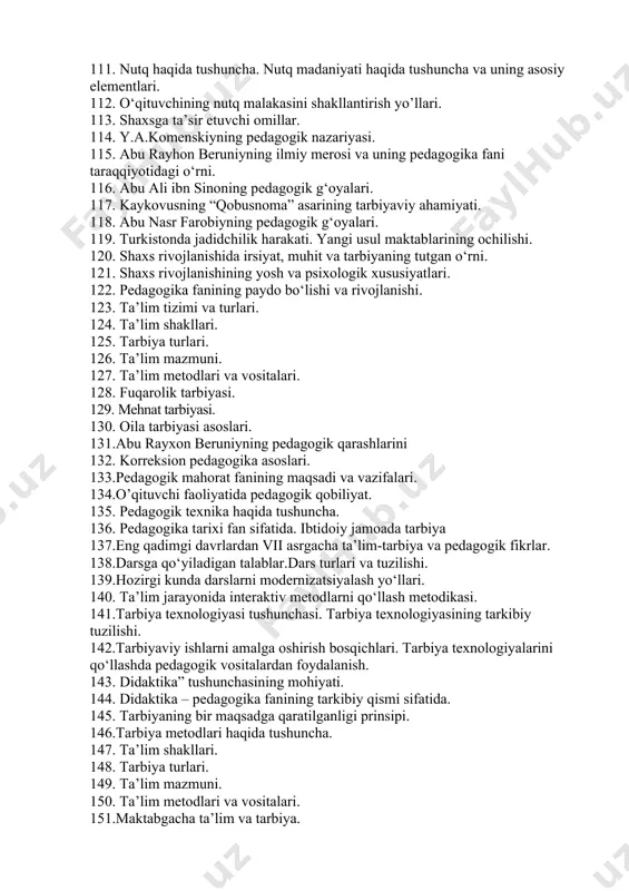 texnologiyalari va ularni ta’lim jarayonida qo‘llashning didaktik imkoniyatlari. 101.pedagogik mahoratning asosiy tarkibiy qismlari. 102. pedagogik fikrlar taraqqiyotida o’qituvchi mahorati masalalari. 103. qobiliyat va pedagogik qobiliyat haqida tushuncha. 104. pedagogik qobiliyatning turlari va ularning tavsifi. 105. pedagogik qobiliyatni shakllantirish yo‘llari. 106. o‘qituvchi faoliyatida muomala madaniyati va psixologiyasi. 107. pedagogik muloqot haqida tushuncha. 108. pedagogik muloqotning tuzilishi va metodlari. 109. pedagogik muloqot uslublari. muloqot madaniyati. 110. pedagogik nizo va uning sabablari. 111. nutq haqida tushuncha. nutq madaniyati haqida tushuncha va uning asosiy elementlari. 112. o‘qituvchining nutq malakasini shakllantirish yo’llari. 113. shaxsga ta’sir etuvchi omillar. 114. y.a.komenskiyning pedagogik nazariyasi. 115. abu rayhon beruniyning ilmiy merosi va uning pedagogika fani taraqqiyotidagi o‘rni. 116. abu ali ibn sinoning pedagogik g‘oyalari. 117. kaykovusning “qobusnoma” asarining tarbiyaviy ahamiyati. 118. abu nasr farobiyning pedagogik g‘oyalari. 119. turkistonda jadidchilik harakati. yangi usul maktablarining ochilishi. 120. shaxs rivojlanishida irsiyat, muhit va tarbiyaning tutgan o‘rni. 121. shaxs rivojlanishining yosh va psixologik …