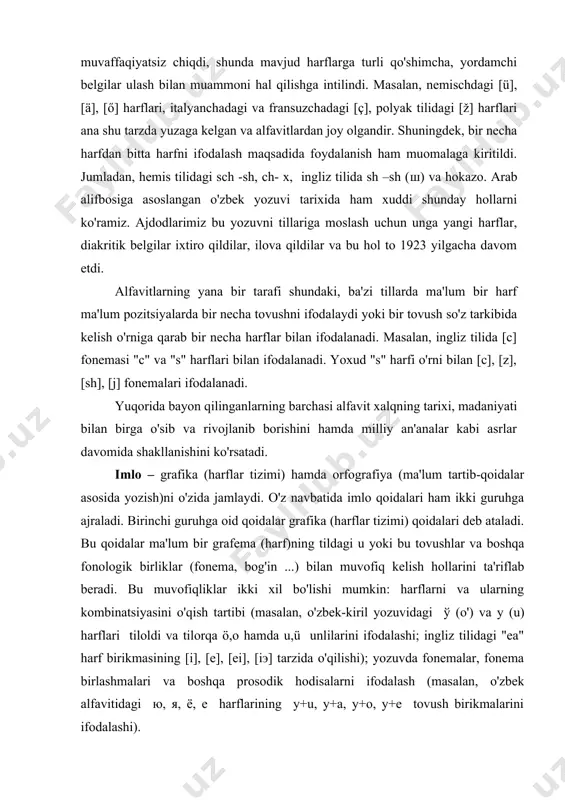 a harakat qilindi, ammo bu intilish muvaffaqiyatsiz chiqdi, shunda mavjud harflarga turli qo'shimcha, yordamchi belgilar ulash bilan muammoni hal qilishga intilindi. masalan, nemischdagi [ü], [ä], [ő] harflari, italyanchadagi va fransuzchadagi [ç], polyak tilidagi [ž] harflari ana shu tarzda yuzaga kelgan va alfavitlardan joy olgandir. shuningdek, bir necha harfdan bitta harfni ifodalash maqsadida foydalanish ham muomalaga kiritildi. jumladan, hemis tilidagi sch -sh, ch- x, ingliz tilida sh –sh (ш) va hokazo. arab alifbosiga asoslangan o'zbek yozuvi tarixida ham xuddi shunday hollarni ko'ramiz. ajdodlarimiz bu yozuvni tillariga moslash uchun unga yangi harflar, diakritik belgilar ixtiro qildilar, ilova qildilar va bu hol to 1923 yilgacha davom etdi. alfavitlarning yana bir tarafi shundaki, ba'zi tillarda ma'lum bir harf ma'lum pozitsiyalarda bir necha tovushni ifodalaydi yoki bir tovush so'z tarkibida kelish o'rniga qarab bir necha harflar bilan ifodalanadi. masalan, ingliz tilida [c] fonemasi "c" va "s" harflari bilan ifodalanadi. yoxud "s" harfi o'rni bilan [c], …