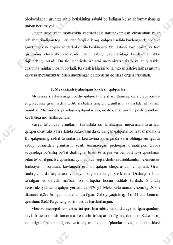 gruntlarni kavlash uchun po’lat disk o’rnatilgan mexanizm (2,v-rasm) yaratilgan. po’lat disk zaboy yuzasiga domkratlar bilan siqiladi va u aylanganda ikki funksiyani bajaradi, ya’ni gruntni kesadi va zaboyni mustahkam ushlab turadi. disk o’yiqlarida grunt qirindilarini olib tashlaydigan pichoqlar o’rnatilgan. gruntni kesish tezligi 0,6 m/soatni tashkil yetgan. shunday mexanizm bilan jihozlangan qalqon tonnelni kavlash ishlarini sutkasiga 12 metr tezlikda bajarishga imkon berdi. krestovinaga mahkamlangan, olti diskli frezali, planetar harakatli mexanizm (2,g-rasm) qalqon usulida zich va quruq gruntlarni kavlashga mo’ljallangan. lotok qismida kesilgan gruntlarni aylanuvchi krestovinaning kolso birlashmasida va zaboyning yuzasiga qarshi tomonda o’rnatilgan kovshlar bilan yig’ishtirib olinadi. bu kovshlarning devorlari bo’lmaydi, lekin ular yuqorisida tirqishlari bo’lgan qo’zg’almas po’lat to’siqlar bilan berkitilgandir. kovsh-bu tirqishlar bilan to’g’ri kelganda, grunt tirqishlar orqali o’zining og’irligi ta’sirida transporterga tushadi. planetar harakatli mexanizm bilan jihozlangan qalqon leningrad metropolitenini qurishda qo’llanilgan. bunda sutkalik kavlash tezligi 15 metrga yetgan. bu tezlik 1metr/soat kavlash tezligiga ega bo’lgan mashina uchun ancha pastdir, …
