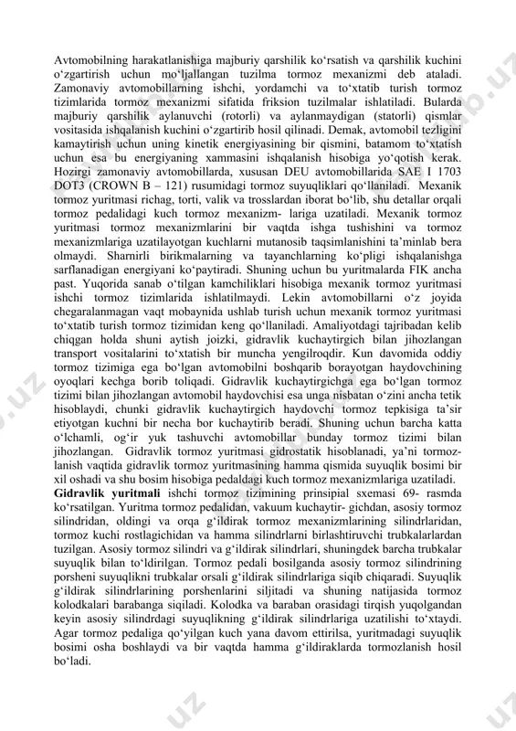 siyalashgan (pnevmogidravlik, pnevmoelektrik va h.k.) turlarga bo‘linadi. tormoz yuritmasi quyidagi elementlardan tashkil topgan: 1. boshqarish organi vositasida energiya manbaidan tormoz mexanizmlariga uzatilayotgan energiya miqdor jihatdan rostlab turiladi. bularga tormoz krani, asosiy tormoz silindri, to‘xtatib turish va yordamchi tormoz tizimiining qo‘l yuritmasi kiradi; 2. ijro etuvchi organ — tormoz yuritmasidan tormoz mexaniz- miga energiyani uzatuvchi tuzilma. pnevmatik yuritmali tizimida ijro etuvchi organ sifatida tormoz kameralari yoki silindrlari, gidravlik yuritmali tizimida esa g‘ildirak tormoz silindrlari ishlatiladi. avtomobilning harakatlanishiga majburiy qarshilik ko‘rsatish va qarshilik kuchini o‘zgartirish uchun mo‘ljallangan tuzilma tormoz mexanizmi deb ataladi. zamonaviy avtomobillarning ishchi, yordamchi va to‘xtatib turish tormoz tizimlarida tormoz mexanizmi sifatida friksion tuzilmalar ishlatiladi. bularda majburiy qarshilik aylanuvchi (rotorli) va aylanmaydigan (statorli) qismlar vositasida ishqalanish kuchini o‘zgartirib hosil qilinadi. demak, avtomobil tezligini kamaytirish uchun uning kinetik energiyasining bir qismini, batamom to‘xtatish uchun esa bu energiyaning xammasini ishqalanish hisobiga yo‘qotish kerak. hozirgi zamonaviy avtomobillarda, xususan deu avtomobillarida sae i 1703 …