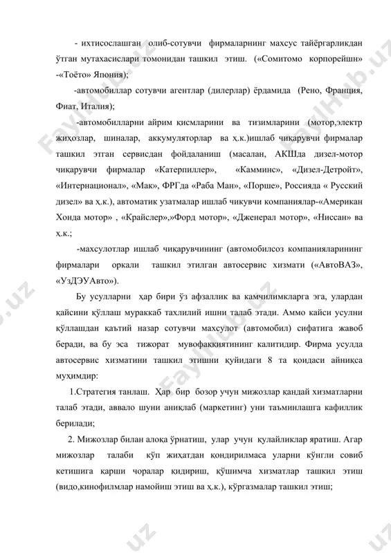 ашга эришиш, сервис хизмати элементлари сонини мумкин қадар камайтириш, (буюртма қабул қилиб қилингандан то у эгасига топширилгунга қадар); 7. мижоз-хизматни баҳоловчи энг ишончли хакам, улар фикрларини ўрганиш (анкеталаш) ва иложи борича ҳисобга олиш; 8. ижодга йўл очиш. ҳозирги сервиснинг шиори "мижозга кўпроқ хизмат кўрсатиш", унга автомобил сотиш - у билан алоқа ўрнатилишини бошланишидир, сервис хизматини янги турлари доимо изланилади. сервиснинг мухим элементларидан бири бу техник хужжатлардир. уларни истемолчилар тилида содда ва равон усулда чиқарилади. бу хужжатларни мухими: -автомобиллардан фойдаланиш тўгрисидаги йўриқномалар; -тх ва таъмирлаш тўгрисидаги қўлланмалар; -эҳтиёт қисмлар каталоги; -кафиллик хизмати тўгрисидаги хужжатлар. амалда автомобилсоз компаниялар фирма усулидаги автосервис хизматини ташкил этишда юқорида келтирилган уни айнан бирон бир вариантини танлаб олиш билан чекланмай балки бир неча вариантларидан иборат комбинанияларини қўллайдилар. масалан, франциянинг энг йирик автомобил компанияларидан бири ”рено”га қарашли, бутун дунё бўйлаб кенг ёйилган автомобилларга фирма усулида хизмат кўрсатувчи тармоқларда 13000 атрофида атхкс лари ва автоустахоналари фаолият кўрсатадилар. шулардан 6000 …