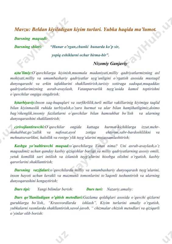 ish, yubkalarni rasmlarda shakllantirish,savol-javob, “ chizmalar chizish metodlari va qiziqarli o’yinlar olib borish: fanlararo bog’lanish: vatan tuyg’usi, ona - tili, adabiyoti, matematika, ingliz-tili, chizmachilik, fizika, biologiya, geografiya, iqtisod, tarix, milliy g’oya: darsning jihozi: tarqatma materiallar, ko’rgazmalar, kompyuter, proyektor, ekran, slaydlar qiziqarli o’yinlar uchun vatman qog’ozlar, flepchatlar, turli rangdagi markerlar; darsning xronologik xaritasi: t/r darsning bosqichlari: foydalaniladigan usullar va metodlar: ajratilgan vaqt: 1 tashkiliy qism: salomlashish,o’quvchilarni gazlama qoldiqlari asosida guruhlarga bo’lish: 6 daqiqa 2 o’tilgan mavzuni mustahkamlash: tarqatmali savollar, bahs-munozara, krassvordlarda ishlash: 8 daqiqa 3 yangi mavzu bayoni: tushuntirish, kiyim turlarini amaliy ko’rsatish: 22 daqiqa 4 yangi mavzuni mustahkamlash: tarqatmali savollar. “hikmatli so’zlar” 6 daqiqa 5 uyga vazifa: beldan kiyiladigan kiyim turlaridan namunalar chizib,eskiz yaratish: 2 daqiqa 6 ish o’rnini yig’ishtirish: 1 daqiqa darsning tartiblari tushuntiriladi va oltin qoidalarni dars davomida qo’llash aytiladi. i.tashkiliy qism: o’quvchilar bilan salolashish,davomatini aniqlash, o’quvchilar diqqatini jalb qilish,siyosiy bilimini shakllantirish,o’quvchilar ruhiyatini ijodkorlik orqali ko’tarish,o’quvchilarimizni guruhlarga ajratib …