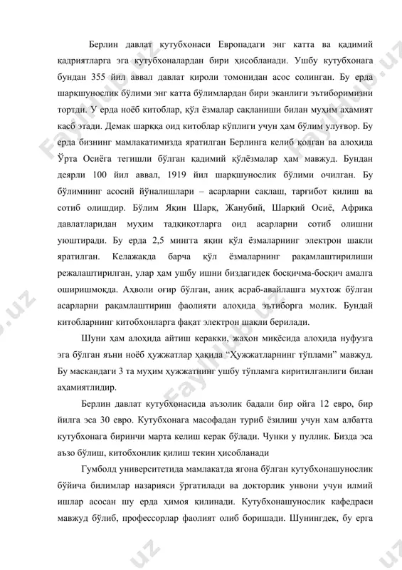 алаштирилган, улар ҳам ушбу ишни биздагидек босқичма-босқич амалга оширишмоқда. аҳволи оғир бўлган, аниқ асраб-авайлашга мухтож бўлган асарларни рақамлаштириш фаолияти алоҳида эътиборга молик. бундай китобларнинг китобхонларга фақат электрон шакли берилади. шуни ҳам алоҳида айтиш керакки, жаҳон миқёсида алоҳида нуфузга эга бўлган яъни ноёб ҳужжатлар ҳақида “ҳужжатларнинг тўплами” мавжуд. бу маскандаги 3 та муҳим ҳужжатнинг ушбу тўпламга киритилганлиги билан аҳамиятлидир. берлин давлат кутубхонасида аъзолик бадали бир ойга 12 евро, бир йилга эса 30 евро. кутубхонага масофадан туриб ёзилиш учун хам албатта кутубхонага биринчи марта келиш керак бўлади. чунки у пуллик. бизда эса аъзо бўлиш, китобхонлик қилиш текин ҳисобланади гумболд университетида мамлакатда ягона бўлган кутубхонашунослик бўйича билимлар назарияси ўргатилади ва докторлик унвони учун илмий ишлар асосан шу ерда ҳимоя қилинади. кутубхонашунослик кафедраси мавжуд бўлиб, профессорлар фаолият олиб боришади. шунингдек, бу ерга давлат миқёсидаги тажрибали мутахассислар ҳам дарс ўтиш учун жалб этилади. университетда бакалавр бўйича 2 та, магистратура бўйича ҳам 2 та йўналиш мавжуд. …