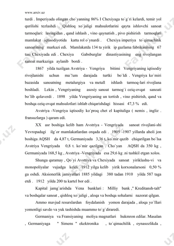 erlik jamiyatlari 1885 yildagi 380 tadan 1910 yilda 587 taga etdi . 1912 yilda 200 ta kartel bor edi . kapital jamg`arishda vena banklari : milliy bank ," kreditansh-talt" va boshqalar sanoat , qishloq xo`jaligi , aloqa va boshqa sohalarni nazorat qilgan. ammo mavjud resurslardan foydalanish yomon darajada , aloqa yo`iiari yomonligi savdo va yuk tashishda muammo to`g`diraredi. germaniya va fransiyaning moliya magnatlari hukmron edilar. masalan , germaniyaga " simens " ekektronika , to`qimachilik , oynasozlikda , fransiyaga temir yol , ko`mir, cho`yan zavodlari , " shkoda " korxonalari qarashli edi. imperiyadagi qadimgi viloyatlar: vengriya , gaiisiya , serbiya , xorvatiya , slovakiya , bosna - gersogavina va boshqalar yarim mustamlaka bo`lib , ularning boyliklari avstriya - vengriya banklarini boyitardi. 60 -70- yillarda avstriyada iiberallar partiyasi hukmronlik qilardi. shu yillarda bir qancha burjua islohatlari o`tkazildi. auersperg huku-mati (1871 -1879) vatikan bilan tuzilgan konkardatni bekor qildi. (?con- ^arcfat kuknmat bitan ^ritn …
