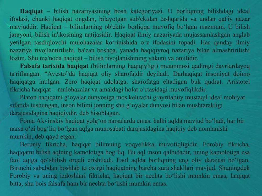 forobiy haqiqatning o‘zgarmasligiga ishongan va falsafani haqiqatning birdan bir ifodasi deb hisoblagan. haqiqat-tasavvufda ruhni kamolotga va uning so‘nggi maqsadi –yaratganning diydoriga erishuv yo‘llaridagi to‘rtinchi bosqichdir. bunda sufiy shaxs sifatida tugab, xudoga mo‘ljallangan haqiqatga yetishishi, ollohga singib ketishi va natijada abadiylikka erishuvi zarur. bu jarayon ma'lum davomli vaqtni talab etadi. maxsus ruhiy, jismoniy harakat, faoliyat, sig‘inish, ibodatlar, ohanglar yordamida amalga oshiriladi”. bahovuddin naqshbandiy haqiqat bu allohni anglashdir deb hisoblagan. haqiqat so‘fiylar talqinida shariat doirasidan chetga chiquvchi ichki mazmunni anglatadi. ilk so‘fiylar shariat va haqiqat o‘rtasida jarlik yuzaga kelishiga yo‘l qo‘ymaslikka harakat qilganlar. keyingi so‘fiylar, masalan, abu bakr az zakok haqiqat haqidagi fan shariat sari yo‘lni oydinlashtiradi deb hisoblaydi. darhaqiqat, diniy aqidalarni rad etish, odam shariat va tariqat bosqichlaridan o‘tib, haqiqatga erishganidan keyingina o‘zining «haqiqiy borlig‘i»ni kasb etishi, haqiqat bilan birikishi va o‘zi ham haqiqatga aylanishi haqidagi ta'limot so‘fizm rivojlanishining keyingi bosqichlari mahsuli sifatida vahdati vujud (borliqning birligi), ya'ni mistik panteizm haqidagi …