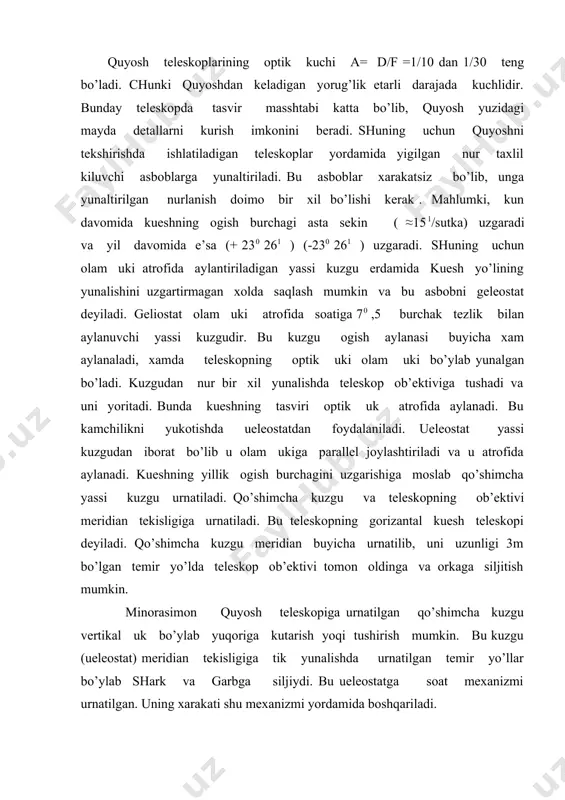 o’ylab shark va garbga siljiydi. bu ueleostatga soat mexanizmi urnatilgan. uning xarakati shu mexanizmi yordamida boshqariladi. gorizantal teleskop ob’ektivi ueleostatdan shimolda korongi bino ichida bo’ladi. minorasimon teleskopning ob’ektivi minora tagida kuduk ichida joylashgan bo’ladi. ulardan biri uz fa astronomiya institutida urnatilgan. uning diametri d=44sm, f=1700cm . kueshning oq nurda eki rangli shisha filthr orqali suratga olishda qo’llaniladigan teleskopni foto geliograf deyiladi. uning ob’ektivi 2 ta ( yigivchi va sochuvchi ). sochuvchi yiguvchidan oldinroq urnatiladi. f=- f1 f 2 / d – ( f1 + f2 ) fotogeliografning uzunligi ℓ= f - d (f1-d) / d – ( f1 + f2 ) bilan aniqlanadi. fotogeliografning kuzgusidagi abberauiya 2ta yupka linza (menisk) erdamida bartaraf e’tiladi. bu linzalar kabarik - botik bo’lib ular bosh kuzgu fokusi oldiga urnatiladi. kueshning xromosferasini kuzatish teleskopiga xromosfera teleskopi deyiladi. bu asosan linzalar sistemasidan iboratdir ammo kuzatish manaxramatik nur orqali bo’lishi kerak. bu maqsadga e’rishish uchun maxsus nur …