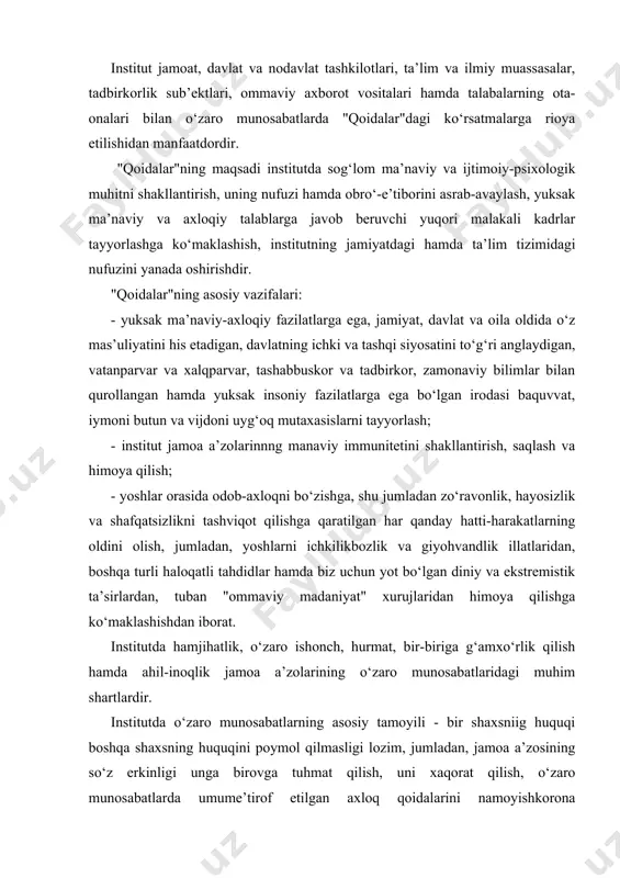 at, bir-biriga g‘amxo‘rlik qilish hamda ahil-inoqlik jamoa a’zolarining o‘zaro munosabatlaridagi muhim shartlardir. institutda o‘zaro munosabatlarning asosiy tamoyili - bir shaxsniig huquqi boshqa shaxsning huquqini poymol qilmasligi lozim, jumladan, jamoa a’zosining so‘z erkinligi unga birovga tuhmat qilish, uni xaqorat qilish, o‘zaro munosabatlarda umume’tirof etilgan axloq qoidalarini namoyishkorona mensimaslikda ifodalanuvchi behayo so‘zlardan foydalanish huquqini, e’tiqod erkinligi diniy marosim liboslarida institutga kelish huquqini, kiyinish erkinligi ta’lim maskanida tarbiya jarayoniga salbiy ta’sir qilish huquqini kafolatlamaydi va hokazo. jamoa a’zolarining institutga odamlar diqqatini tortadigan tanani shaffof ko‘rsatib turadigan, elka, ko‘krak va qorin, shuningdek, tizzadan yuqori qismlari ochiq qoladigan hamda haddan ziyod tor kiyimda yoki diniy ibodat libosida, metall zanjirlar, to‘g‘nog‘ichlar, tanaga turli munchoqlar qadagan holda, sport kiyim va poyabzalida kelishi taqiqlanadi. jamoa a’zolari institutga orasta bo‘lib, unga monand kiyimda kelishi lozim. jamoa a’zosining sha’ni va qadr - qimmati hurmat qilinishi hamda xalqimizning ma’naviy merosini avaylab asrash maqsadida jamoa a’zolari bir-biriga nisbatan hurmatsizlik qilishi, behayo so‘zlar …