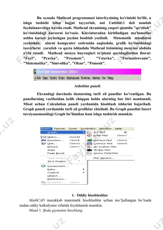 idagi kursorni ko'rasiz. klaviaturadan kiritiladigan ma'lumotlar ushbu kursor joylashgan joydan boshlab yoziladi. matematik misollarni yechishda, ularni kompyuter xotirasida saqlashda, grafik ko'rinishidagi tasvirlarni yaratish va qayta ishlashda mathcad tizimining menyusi alohida o'rin tutadi. mathcad menyu buyruqlari to'plami quyidagilardan iborat: "fayl", "pravka", "prosmotr", "vstavka", "formatirovanie", "matematika", "simvolika", "okno", "pomosh". asboblar paneli ekrandagi darchada dasturning turli xil panellar ko’rsatilgan. bu panellarning vazifasidan kelib chiqqan holda ularning har biri nomlanadi, misol uchun calculation paneli yordamida hisoblash ishlarini bajariladi. graph paneli yordamida turli xil grafiklar chiziladi. bu graph panelini insert tavsiyanomasidagi graph bo’limidan ham ishga tushirish mumkin. 1. oddiy hisoblashlar mathcad murakkab matematik hisoblashlar uchun mo’ljallangan bo’lsada undan oddiy kalkulyator sifatida foydalanish mumkin. misol 1. ifoda qiymatini hisoblang e’tibor bering, ishchi hujjat maydonida qizil krest (hoch) mavjud. bu kursor, u boshqacha ko’rinishda bo’lishi ham mumkin (uning boshqa “ko’rinishi” bilan biz keyinchalik tanishamiz). krestsimon kursor yangi formalani grafik yoki tekst sohasini joylashtirish uchun ishchi hujjatdagi joyni …
