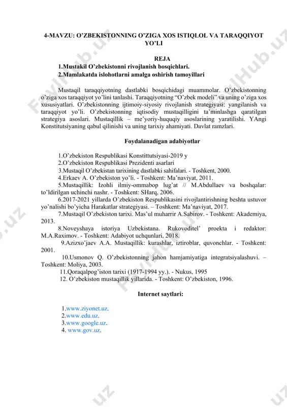 stonni rivojlanish bosqichlari. 2.mamlakatda islohotlarni amalga oshirish tamoyillari mustaqil taraqqiyotning dastlabki bosqichidagi muammolar. o’zbekistonning o’ziga xos taraqqiyot yo’lini tanlashi. taraqqiyotning “o’zbek modeli” va uning o’ziga xos xususiyatlari. o’zbekistonning ijtimoiy-siyosiy rivojlanish strategiyasi: yangilanish va taraqqiyot yo’li. o’zbekistonning iqtisodiy mustaqilligini ta’minlashga qaratilgan strategiya asoslari. mustaqillik – me’yoriy-huquqiy asoslarining yaratilishi. yangi konstitutsiyaning qabul qilinishi va uning tarixiy ahamiyati. davlat ramzlari. foydalanadigan adabiyotlar 1.o’zbekiston respublikasi konstittutsiyasi-2019 y 2.o’zbekiston respublikasi prezidenti asarlari 3.mustaqil o’zbekistan tarixining dastlabki sahifalari. - toshkent, 2000. 4.erkaev a. o’zbekiston yo’li. - toshkent: ma’naviyat, 2011. 5.mustaqillik: izohli ilmiy-ommabop lug’at // m.abdullaev va boshqalar: to’ldirilgan uchinchi nashr. - toshkent: sharq, 2006. 6.2017-2021 yillarda o’zbekiston respublikasini rivojlantirishning beshta ustuvor yo’nalishi bo’yicha harakatlar strategiyasi. – toshkent: ma’naviyat, 2017. 7.mustaqil o’zbekiston tarixi. mas’ul muharrir a.sabirov. - toshkent: akademiya, 2013. 8.noveyshaya istoriya uzbekistana. rukovoditel’ proekta i redaktor: m.a.raximov. - toshkent: adabiyot uchqunlari, 2018. 9.azizxo’jaev a.a. mustaqillik: kurashlar, iztiroblar, quvonchlar. - toshkent: 2001. 10.usmonov q. o’zbekistonning jahon hamjamiyatiga …