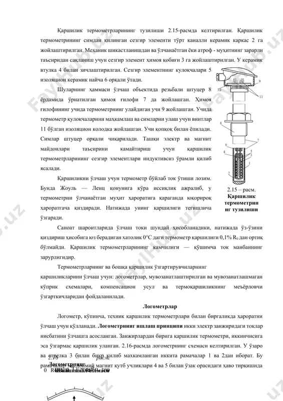 рнинг ҳаммаси ўлчаш объектида резьбали штуцер 8 ёрдамида ўрнатилган ҳимоя ғилофи 7 да жойлашган. ҳимоя ғилофининг учида термометрнинг улайдиган учи 9 жойлашган. учида термометр қулоқчаларини маҳкамлаш ва симларни улаш учун винтлар 11 бўлган изоляцион колодка жойлашган. учи қопқоқ билан ёпилади. симлар штуцер орқали чиқарилади. ташқи электр ва магнит майдонлари таъсирини камайтириш учун қаршилик термометрларининг сезгир элементлари индуктивсиз ўрамли қилиб ясалади. қаршиликни ўлчаш учун термометр бўйлаб ток ўтиши лозим. бунда жоуль — ленц қонунига кўра иссиқлик ажралиб, у термометрни ўлчанаётган муҳит ҳароратига қараганда юқорироқ ҳароратгача қиздиради. натижада унинг қаршилиги тегишлича ўзгаради. саноат шароитларида ўлчаш токи шундай ҳисобланадики, натижада ўз-ўзини қиздириш ҳисобига юз берадиган хатолик 0°с даги термометр қаршилиги 0,1% r0 дан ортиқ бўлмайди. қаршилик термометрларининг камчилиги — қўшимча ток манбаининг зарурлигидир. термометрларнинг ва бошқа қаршилик ўзгартирувчиларнинг қаршиликларини ўлчаш учун: логометрлар, мувозанатлаштирилган ва мувозанатлашмаган кўприк схемалари, компенсацион усул ва термоқаршиликнинг меъёрловчи ўзгарткичларидан фойдаланилади. логометрлар логометр, кўпинча, техник қаршилик термометрлари билан биргаликда ҳароратни …