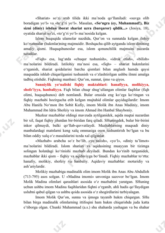 ikki ma’noda qo‘llaniladi: «suvga olib boradigan yo‘l» va «to‘g‘ri yo‘l». masalan, «so‘ngra (ey, muhammad!), biz sizni (diniy) ishdan iborat shariat uzra (barqaror) qildik...» (josiya, 18), oyatida shariat so‘zi, «to‘g‘ri yo‘l» ma’nosida kelgan. islom huquqida ulamolar nazdida, qur’on va sunnatda kelgan ilohiy ko‘rsatmalar (hukmlar)ning majmuidir. boshqacha qilib aytganda islom dinining amaliy qismi. huquqshunoslar esa, islom qonunchilik majmuini nazarda tutudilar. «fiqh» esa, lug‘atda «chuqur tushunish», «idrok etish», «bilish» ma’nolarini bildiradi. istilohiy ma’nosi esa, «fiqh» – shariat hukmlarini o‘rganish, shariat qoidalarini barcha qismlari bilan anglash hamda qaysi maqsadda ishlab chiqarilganini tushunish va o‘zlashtirilgan ushbu ilmni amalga tadbiq etishdir. fiqhning manbasi: qur’on, sunnat, ijmo va qiyos. sunniylik yo‘nalishi fiqhiy maktablari: hanafiyya, molikiyya, shofe’iyya, hanbaliyya. fiqh bilan chuqr shug‘ullangan olimlar faqihlar (fiqh olimi, huquqshunos) deb nomlandi. bular orasida eng ko‘zga ko‘ringan va fiqhiy mazhabi hozirgacha etib kelgan mujtahid olimlar quyidagilardir: imom abu hanifa no‘mon ibn sobit kufiy, imom molik ibn anas madiniy, imom muhammad ibn …