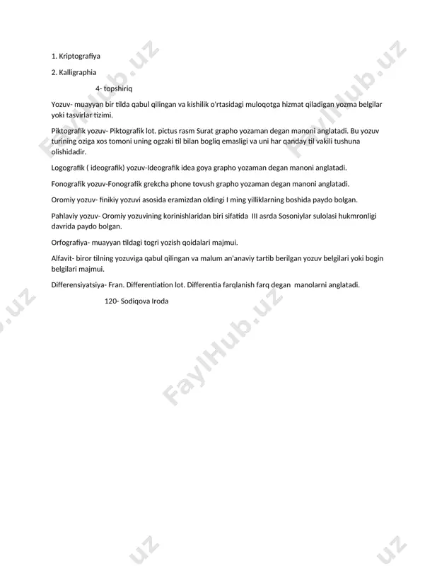 an yozma belgilar yoki tasvirlar tizimi. piktografik yozuv- piktografik lot. pictus rasm surat grapho yozaman degan manoni anglatadi. bu yozuv turining oziga xos tomoni uning ogzaki til bilan bogliq emasligi va uni har qanday til vakili tushuna olishidadir. logografik ( ideografik) yozuv-ideografik idea goya grapho yozaman degan manoni anglatadi. fonografik yozuv-fonografik grekcha phone tovush grapho yozaman degan manoni anglatadi. oromiy yozuv- finikiy yozuvi asosida eramizdan oldingi i ming yilliklarning boshida paydo bolgan. pahlaviy yozuv- oromiy yozuvining korinishlaridan biri sifatida iii asrda sosoniylar sulolasi hukmronligi davrida paydo bolgan. orfografiya- muayyan tildagi togri yozish qoidalari majmui. alfavit- biror tilning yozuviga qabul qilingan va malum an'anaviy tartib berilgan yozuv belgilari yoki bogin belgilari majmui. differensiyatsiya- fran. differentiation lot. differentia farqlanish farq degan manolarni anglatadi. 120- sodiqova iroda image1.jpeg