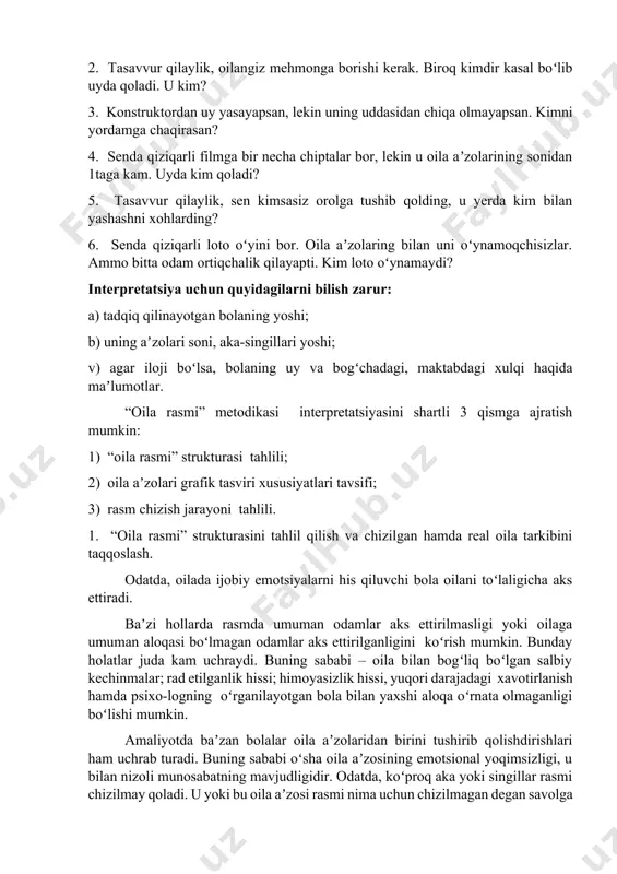ding? 2. tasavvur qilaylik, oilangiz mehmonga borishi kerak. biroq kimdir kasal boʻlib uyda qoladi. u kim? 3. konstruktordan uy yasayapsan, lekin uning uddasidan chiqa olmayapsan. kimni yordamga chaqirasan? 4. senda qiziqarli filmga bir necha chiptalar bor, lekin u oila aʼzolarining sonidan 1taga kam. uyda kim qoladi? 5. tasavvur qilaylik, sen kimsasiz orolga tushib qolding, u yerda kim bilan yashashni xohlarding? 6. senda qiziqarli loto oʻyini bor. oila aʼzolaring bilan uni oʻynamoqchisizlar. ammo bitta odam ortiqchalik qilayapti. kim loto oʻynamaydi? interpretatsiya uchun quyidagilarni bilish zarur: a) tadqiq qilinayotgan bolaning yoshi; b) uning aʼzolari soni, aka-singillari yoshi; v) agar iloji boʻlsa, bolaning uy va bogʻchadagi, maktabdagi xulqi haqida maʼlumotlar. “oila rasmi” metodikasi interpretatsiyasini shartli 3 qismga ajratish mumkin: 1) “oila rasmi” strukturasi tahlili; 2) oila aʼzolari grafik tasviri xususiyatlari tavsifi; 3) rasm chizish jarayoni tahlili. 1. “oila rasmi” strukturasini tahlil qilish va chizilgan hamda real oila tarkibini taqqoslash. odatda, oilada ijobiy emotsiyalarni …