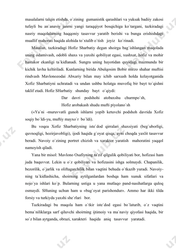 oqiy bo`ldi-yu, muftiy mayxo`r bo`ldi). bu voqea xofiz sharbatiyning iste`dod qirralari shaxsiyati (beg`uborligi, quvnoqligi, hozirjavobligi), ijodi haqida g`oyat qisqa, ayni choqda yaxlit tasavvur beradi. navoiy o`zining portret chizish va xarakter yaratish mahoratini yaqqol namoyish qiladi. yana bir misol: mavlono osafiyning ta`rif qilgulik qobi​liyati bor, hofizasi ham juda baquvvat. lekin u o`z qobiliyati va hofizasini ishga solmaydi. chapanilik, bezorilik, o`jarlik va oliftagarchilik bilan vaqtini behuda o`tkazib yuradi. navoiy​ning ta`kidlashicha, shoirning aytilganlardan boshqa ham xunuk sifatlari va nojo`ya ishlari ko`p. bularning ustiga u yana mutlaqo pand-nasihatlarga quloq osmaydi. shuning uchun ham u «bag`oyat parishondur». ammo har ikki tilda forsiy va turkiyda yaxshi she`rlari bor. tazkiradagi bu maqola ham o`tkir iste`dod egasi bo`laturib, o`z vaqtini bema`niliklarga sarf qiluvchi shoirning ijtimoiy va ma`naviy qiyofasi haqida, bir so`z bilan aytganda, obrazi, xarakteri haqida aniq tasavvur yaratadi. «majolisun-nafois»da aniq hayotdan olingan jonli voqealar xaqidagi badiiy lavhalar ham mavjud. masalan, shoir ayoziyga bag`ishlangan maqolada keltirilishicha, puli molon …