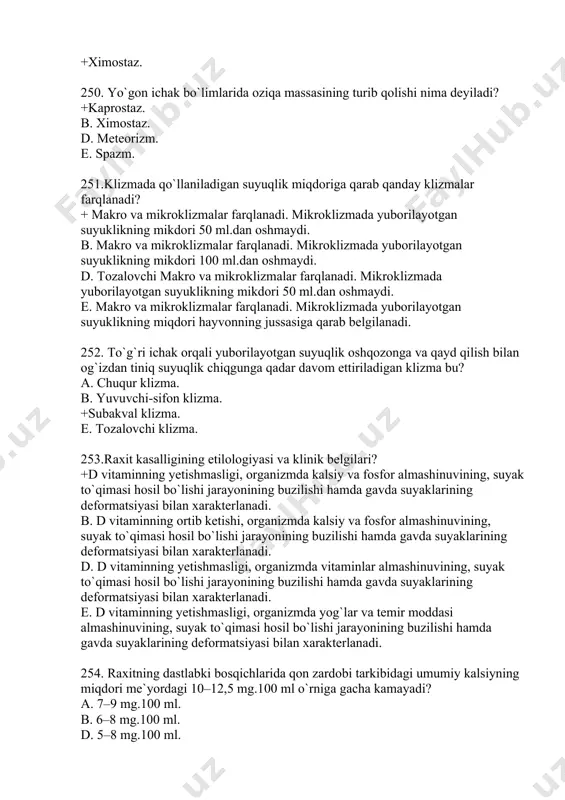 lizmalar farqlanadi. mikroklizmada yuborilayotgan suyuklikning miqdori hayvonning jussasiga qarab belgilanadi. 252. to`g`ri ichak orqali yuborilayotgan suyuqlik oshqozonga va qayd qilish bilan og`izdan tiniq suyuqlik chiqgunga qadar davom ettiriladigan klizma bu? a. chuqur klizma. b. yuvuvchi-sifon klizma. +subakval klizma. e. tozalovchi klizma. 253.raxit kasalligining etilologiyasi va klinik belgilari? +d vitaminning yetishmasligi, organizmda kalsiy va fosfor almashinuvining, suyak to`qimasi hosil bo`lishi jarayonining buzilishi hamda gavda suyaklarining deformatsiyasi bilan xarakterlanadi. b. d vitaminning ortib ketishi, organizmda kalsiy va fosfor almashinuvining, suyak to`qimasi hosil bo`lishi jarayonining buzilishi hamda gavda suyaklarining deformatsiyasi bilan xarakterlanadi. d. d vitaminning yetishmasligi, organizmda vitaminlar almashinuvining, suyak to`qimasi hosil bo`lishi jarayonining buzilishi hamda gavda suyaklarining deformatsiyasi bilan xarakterlanadi. e. d vitaminning yetishmasligi, organizmda yog`lar va temir moddasi almashinuvining, suyak to`qimasi hosil bo`lishi jarayonining buzilishi hamda gavda suyaklarining deformatsiyasi bilan xarakterlanadi. 254. raxitning dastlabki bosqichlarida qon zardobi tarkibidagi umumiy kalsiyning miqdori me`yordagi 10–12,5 mg.100 ml o`rniga gacha kamayadi? a. 7–9 mg.100 …
