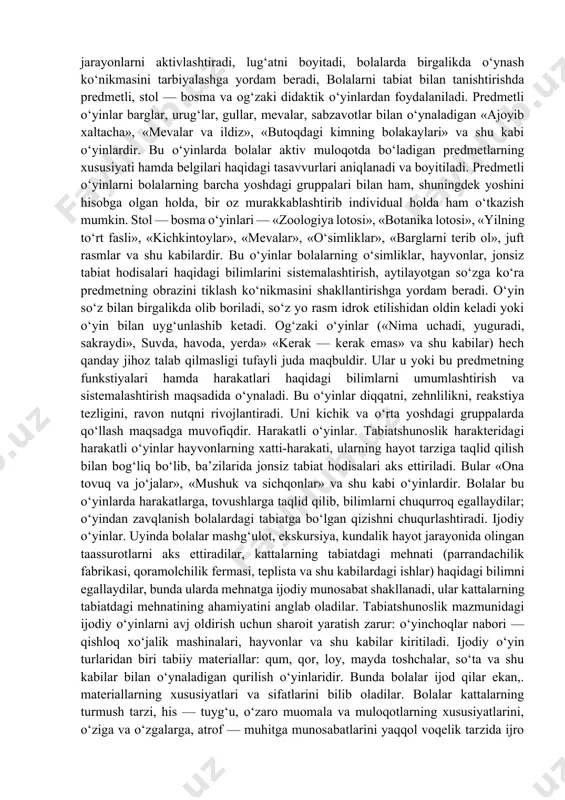 di, turli aqliy jarayonlarni aktivlashtiradi, lug‘atni boyitadi, bolalarda birgalikda o‘ynash ko‘nikmasini tarbiyalashga yordam beradi, bolalarni tabiat bilan tanishtirishda predmetli, stol — bosma va og‘zaki didaktik o‘yinlardan foydalaniladi. predmetli o‘yinlar barglar, urug‘lar, gullar, mevalar, sabzavotlar bilan o‘ynaladigan «ajoyib xaltacha», «mevalar va ildiz», «butoqdagi kimning bolakaylari» va shu kabi o‘yinlardir. bu o‘yinlarda bolalar aktiv muloqotda bo‘ladigan predmetlarning xususiyati hamda belgilari haqidagi tasavvurlari aniqlanadi va boyitiladi. predmetli o‘yinlarni bolalarning barcha yoshdagi gruppalari bilan ham, shuningdek yoshini hisobga olgan holda, bir oz murakkablashtirib individual holda ham o‘tkazish mumkin. stol — bosma o‘yinlari — «zoologiya lotosi», «botanika lotosi», «yilning to‘rt fasli», «kichkintoylar», «mevalar», «o‘simliklar», «barglarni terib ol», juft rasmlar va shu kabilardir. bu o‘yinlar bolalarning o‘simliklar, hayvonlar, jonsiz tabiat hodisalari haqidagi bilimlarini sistemalashtirish, aytilayotgan so‘zga ko‘ra predmetning obrazini tiklash ko‘nikmasini shakllantirishga yordam beradi. o‘yin so‘z bilan birgalikda olib boriladi, so‘z yo rasm idrok etilishidan oldin keladi yoki o‘yin bilan uyg‘unlashib ketadi. og‘zaki o‘yinlar («nima uchadi, …