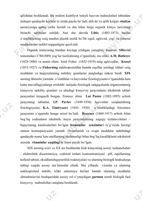 u muhim kashfiyot tufayli hayvon mahsulotlari tabiatdan tashqari qandaydir kuchlar ta`sirida paydo bo’ladi, deb da`vo qilib kelgan vitalizm nazariyasiga qattiq zarba berildi va shu bilan birga organik kimyo tariхining birinchi sahifalari ochildi. ana shu davrda libiх (1803-1873) barcha o’simliklarning oziq manbai plastik molik bo’lib oqsil, uglevod, yog’ va mineral moddalardan tashkil topganligini qayd etdi. оrganik kimyoning bundan keyingi erishgan yutuqlari, hususan, shevrel tomonidan (17861889) yog’lar tuzilishining o’rganilishi, rus olimi a.m. butlerov (1828-1886) va nemis olimi emil fisher (1852-1919) ning uglevodlar, kossel (1853-1927) va fisherning nukleoproteidlar hamda oqsillar ustidagi ishlari oziq moddalar va hujayralarning tarkibiy qismlarini aniqlashga imkon berdi. xix asrning ikkinchi yarmida o’simliklar va hayvonlar fiziologiyasini o’rganishda ham katta muvaffaqiyatlarga erishildi: natijada fiziologik tadqiqotlarda organizmlarnig kimyoviy tarkibiy qismlari va ulardagi kimyoviy jarayonlarni tekshirish ishlari jarayonlari kengayib borgan. fransuz olimi lui paster (1882-1895) achish jarayoning tabiatini, i.p. pavlov (1849-1936) hayvonlar oziqlanishinig fiziologiyasini, k.a. timiryazev (1843- 1920) o’simliklardagi fotosintez jarayonini o’rganishi bunga …
