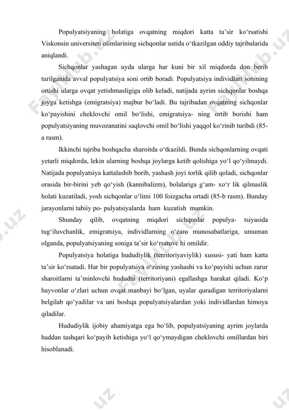 rda davriy o‘zgarishlarni laboratoriya sharoitida modellashtirish mumkin. yetarli ma’lumotlarni qisqa hayot sikliga ega hayvonlarni (drozofilalar, sichqonlar, kalamushlar) laboratoriya sharoitida har xil omillarni ta’sir ettirib olish mumkin. populyatsiyaning holatiga ovqatning miqdori katta ta’sir ko‘rsatishi viskonsin universiteti olimlarining sichqonlar ustida o‘tkazilgan oddiy tajribalarida aniqlandi. sichqonlar yashagan uyda ularga har kuni bir xil miqdorda don berib turilganida avval populyatsiya soni ortib boradi. populyatsiya individlari sonining ortishi ularga ovqat yetishmasligiga olib keladi, natijada ayrim sichqonlar boshqa joyga ketishga (emigratsiya) majbur bo‘ladi. bu tajribadan ovqatning sichqonlar ko‘payishini cheklovchi omil bo‘lishi, emigratsiya- ning ortib borishi ham populyatsiyaning muvozanatini saqlovchi omil bo‘lishi yaqqol ko‘rinib turibdi (85-a rasm). ikkinchi tajriba boshqacha sharoitda o‘tkazildi. bunda sichqonlarning ovqati yetarli miqdorda, lekin ularning boshqa joylarga ketib qolishiga yo‘l qo‘yilmaydi. natijada populyatsiya kattalashib borib, yashash joyi torlik qilib qoladi, sichqonlar orasida bir-birini yeb qo‘yish (kannibalizm), bolalariga g‘am- xo‘r lik qilmaslik holati kuzatiladi, yosh sichqonlar o‘limi 100 foizgacha ortadi (85-b rasm). bunday jarayonlarni …