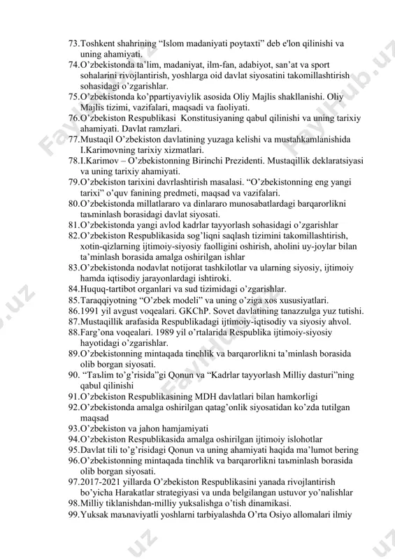 o’yicha harakatlar strategiyasi va unda belgilangan ustuvor yo’nalishlar: 61. yangilanayotgan o’zbekistonda kambag’allikni bartaraf etish choralari. 62. pandemiya sharoitida yangilanayotgan o’zbekistonning ijtimoiy, siyosiy, iqtisodiy pozitsiyasi. 63. o’zbekistonning markaziy osiyo, mustaqil davlatlar hamdo’stligi davlatlari bilan yangi strategik sherikchilik shartnomalarining imzolanishi. 64. o’zbеkistоn rеspublikаsidа oliy ta’lim sohasida qabul qilingan qonunlar va ularda belgilangan vazifalar. 65. milliy urf-odatlar, qadriyatlar va an’analarning qayta tiklanishi. 66. jahon moliyaviy inqirozining yuzaga kelish sabablari, oqibatlari va uni o’zbekistonda bartaraf etish yo’llari. 67. “ mustaqillik arafasida respublikadagi ijtimoiy-iqtisodiy va siyosiy ahvol. 68. o’zbekiston respublikasi prezidenti sh.m.mirziyoevning ma’naviy yetuk shaxsni tarbiyalashda tarixiy xotiraning o’rni va saboqlari to’g’risidagi fikrlari. 69. o’zbekistonda demokratik islohotlarni yanada chuqurlashtirish va fuqarolik jamiyatini rivojlantirish konsepsiyasi. 70. bozor infratuzilmasining shakllanishi, qishloq xo’jaligidagi islohotlar, uning vazifalari va yo’nalishlari. 71. mustaqillik yillarida buyuk ajdodlar va tarixiy shaxslarga bo’lgan э’tibor. 72. beshta tashabbus va uning yuksak ma’naviy madaniyatni ta’minlashdagi o’rni. 73. toshkent shahrining “islom madaniyati poytaxti” deb e'lon qilinishi va …