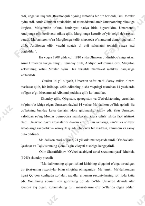 biyning ismotida bir qiz bor erdi, ismi moxlar oyim erdi. amir olimxon xoxladkim, ul muxaddarani amir umarxonning nikoxiga kirgizsa, ma’sumxon to’rani benixoyat xadya birla buyurdikim, umarxonni andijonga olib borib axdi nikox qilib, margilonga keturib qo’yib kelgil deb ruxsat beradi. ma’sumxon to’ra margilonga kelib, shaxzoda o’marxonni domoliqqa taklif qilib, andijonga olib, yaxshi soatda ul avji saltanatni tovxidi ruxga axd bogladilar”. bu voqea 1808 yilda edi. 1810 yilda olimxon o’ldirilib, o’rniga ukasi amir umarxon taxtga chiqdi. shunday qilib, andijon xokimining qizi, margilon xokimining xotini moxlar oyim tez fursatda mamlakat malikasi darajasiga ko’tariladi. oradan 14 yil o’tgach, umarxon vafot etadi. saroy axllari o’zaro maslaxat qilib, bir ittifoqqa kelib odiraning o’sha vaqtdagi taxminan 14 yoshlarda bo’lgan o’gli muxammad alixonni podshox qilib ko’taradilar. shunday qilib, qirgiston, qozogiston va o’zbekistonning yarmidan ko’pini o’z ichiga olgan umarxon davlati 14 yashar ma’dalixon qo’lida qoladi. bu go’lakning bunday katta davlatni idora qilolmasligi tabiiy edi. sh/u umarxon vafotidan so’ng moxlar …
