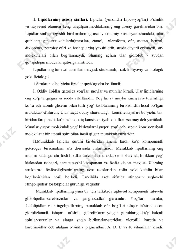 ruhiga yaqindir. murakkab lipidlarning yana bir turi tarkibida uglevod komponenti tutuvchi glikolipidlar-serebrozidlar va gangliozidlar guruhidir. yog’lar, mumlar, fosfolipidlar va sfingolipidlarning murakkab efir bog’lari ishqor ta’sirida oson gidrolizlanadi. ishqor ta’sirida gidrolizlanmaydigan guruhlariga-ko’p halqali spirtlar-sterinlar va ularga yaqin birikmalar-steridlar, xlorofill, karotin va karotinoidlar deb atalgan o’simlik pigmentlari, a, d, e va k vitaminlar kiradi. lipidlarning ko’plari qon plazmasida oqsil bilan bog’langan kompleks lipoproteinlar shaklida bo’ladi. bu komplekslarning asosiy lipid komponentini xolesterin va fosfolipidlar tashkil qiladi. 2.lipidlarning fizik-kimyoviy xossalari bo’yicha bo’linishida ularning qutblilik darajasi hisobga olinadi. bu belgisiga ko’ra lipidlar neytral(qutbsiz) va qutblilarga bo’linadi. birinchi turga zaryadga ega bo’lmagan lipidlar kiradi. ikkinchisiga esa zaryadga ega va qutblangan lipidlar, masalan, fosfolipidlar, yog’ kislotalari kiradi. 3.fiziologik ahamiyatiga ko’ra lipidlar rezerv va struktura lipidlarlarga bo’linadi. rezerv (zahira) lipidlar katta miqdorda to’planadi va keyin organizmning energetik ehtiyojiga ko’ra sarflanadi. rezerv lipidlarga asilgliserinlar kiradi. boshqa hamma lipidlar esa struktura lipidlarlarga mansub. ular biologik membranalar qurilishida, o’simlik va hayvonlarning …