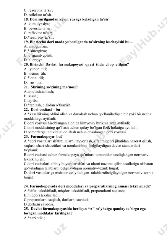 davlat standartlari to’plami; b.dori vositasi uchun farmakopeya qo’mitasi tomonidan tasdiqlangan normativ-texnik hujjat; c.dori vositalari, tibbiy buyumlar sifati va ularni nazorat qilish usullariga nisbatan qo’yiladigan talablarni belgilaydigan normativ-texnik hujjat; d. dori vositalariga nisbatan qo’yiladigan talablarnibelgilaydigan normativ-texnik hujjat. 24. farmokopeyada dori moddalari va preparatlarning nimasi tekshiriladi? a.*sifati tekshiriladi, miqdori tekshiriladi, preparatlarni saqlash; b.miqdori tekshiriladi; c.preparatlarni saqlash, dorilarni savdosi; d.dorlarni savdosi. 25. davlat farmakopeyasida berilgan “a” ro’yhatga qanday ta’sirga ega bo’lgan moddalar kiritilgan? a.*narkotik ; b.kuchli ta’sir etuvchi; c.psixotrop; d.sedativ. 26. davlat farmakopeyasida berilgan “b” ro’yhatga qanday ta’sirga ega bo’lgan moddalar kiritilgan? a.narkotik; b.*kuchli ta’sir etuvchi; c.psixotrop; d.sedativ. 27. doza-bu a.*tekshiriladigan dori moddasining yoki davo qilishda ishlatiladigan dori preparat miqdoriga aytiladi; b.farmakologik modda yoki dori vositasining eng kichik miqdoriga aytiladi; c.dori vositasining foydali ijobiy ta’sir –davo ko’rsatishiga; d.zaharli ta’sir etish. 28. terapevtik doza- bu a.tekshiriladigan dori moddasining yoki davo qilishda ishlatiladigan dori preparat miqdoriga aytiladi; b.farmakologik modda yoki dori vositasining eng kichik miqdoriga …
