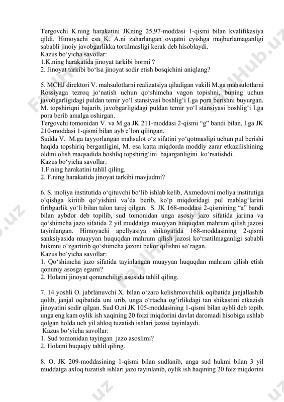 a olmaydi. shunda x. tanishi s.ga qo‘ng‘iroq qilib, transport vositasini yaqin qarindoshi p.ning uyiga shatakka olib, tortib borishni iltimos qiladi. p. rozilik berganidan so‘ng ko‘zlangan tadbir amalga oshiriladi va x. o‘g‘irlangan transport vositasining avtomagnitolasi va zaxira balonini p.ga beradi. kazus bo‘yicha savollar: 1. mazkur holatda ishtirokchilik mavjudmi? 2. ishtirokchilik mavjud bo‘lsa, u ishtirokchilikning qanday turi va shaklida ifodalangan? 4. k. domiy ravishda uni xo‘rlab kelgan turmush o‘rtog‘i a.ni o‘ldirish uchun uni zaharlamoqchi bo‘ladi. shu maqsadda u suyuq ovqat pishirib, ichiga o‘ldiradigan dozada zahar soladi. kechki ovqat paytida k. zahar solingan ovqatni a.ning oldiga qo‘ydi. ammo a. do‘stinikida ovqatlanganini aytib, ovqatni emaydi. ertasi kuni a. shubhalanib ovqatni tekshirtiradi va zahar solinganligini biladi. tergovchi k.ning harakatini jkning 25,97-moddasi 1-qismi bilan kvalifikasiya qildi. himoyachi esa k. a.ni zaharlangan ovqatni eyishga majburlamaganligi sababli jinoiy javobgarlikka tortilmasligi kerak deb hisoblaydi. kazus bo‘yicha savollar: 1.k.ning harakatida jinoyat tarkibi bormi ? 2. jinoyat tarkibi bo‘lsa jinoyat sodir …