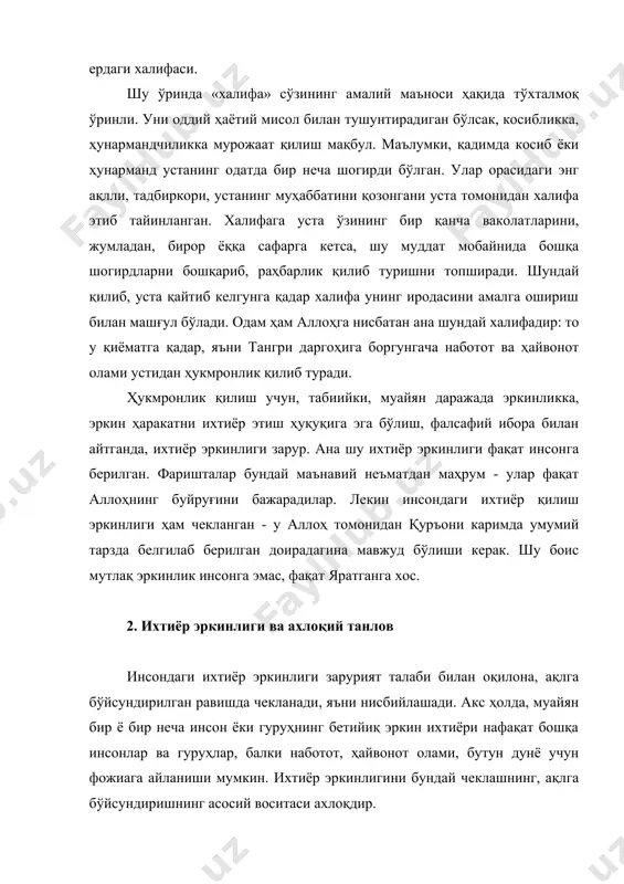 ўлган. улар орасидаги энг ақлли, тадбиркори, устанинг муҳаббатини қозонгани уста томонидан халифа этиб тайинланган. халифага уста ўзининг бир қанча ваколатларини, жумладан, бирор ёққа сафарга кетса, шу муддат мобайнида бошқа шогирдларни бошқариб, раҳбарлик қилиб туришни топширади. шундай қилиб, уста қайтиб келгунга қадар халифа унинг иродасини амалга ошириш билан машғул бўлади. одам ҳам аллоҳга нисбатан ана шундай халифадир: то у қиёматга қадар, яъни тангри даргоҳига боргунгача наботот ва ҳайвонот олами устидан ҳукмронлик қилиб туради. ҳукмронлик қилиш учун, табиийки, муайян даражада эркинликка, эркин ҳаракатни ихтиёр этиш ҳуқуқига эга бўлиш, фалсафий ибора билан айтганда, ихтиёр эркинлиги зарур. ана шу ихтиёр эркинлиги фақат инсонга берилган. фаришталар бундай маънавий неъматдан маҳрум - улар фақат аллоҳнинг буйруғини бажарадилар. лекин инсондаги ихтиёр қилиш эркинлиги ҳам чекланган - у аллоҳ томонидан қуръони каримда умумий тарзда белгилаб берилган доирадагина мавжуд бўлиши керак. шу боис мутлақ эркинлик инсонга эмас, фақат яратганга хос. 2. ихтиёр эркинлиги ва ахлоқий танлов инсондаги ихтиёр эркинлиги …