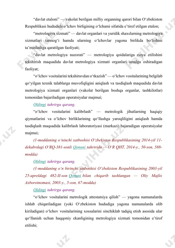 ologiya xizmati organlari amalga oshiradigan faoliyat; “o‘lchov vositalarini tekshiruvdan o‘tkazish” — o‘lchov vositalarining belgilab qo‘yilgan texnik talablarga muvofiqligini aniqlash va tasdiqlash maqsadida davlat metrologiya xizmati organlari (vakolat berilgan boshqa organlar, tashkilotlar) tomonidan bajariladigan operatsiyalar majmui; oldingi tahrirga qarang. “o‘lchov vositalarini kalibrlash” — metrologik jihatlarning haqiqiy qiymatlarini va o‘lchov birliklarining qo‘llashga yaroqliligini aniqlash hamda tasdiqlash maqsadida kalibrlash laboratoriyasi (markazi) bajaradigan operatsiyalar majmui; (1-moddaning o‘ninchi xatboshisi o‘zbekiston respublikasining 2014-yil 11-dekabrdagi o‘rq-381-sonli qonuni tahririda — o‘r qht, 2014-y., 50-son, 588-modda) oldingi tahrirga qarang. (1-moddaning o‘n birinchi xatboshisi o‘zbekiston respublikasining 2003-yil 25-apreldagi 482-ii-son qonuni bilan chiqarib tashlangan — oliy majlis axborotnomasi, 2003-y., 5-son, 67-modda) oldingi tahrirga qarang. “o‘lchov vositalarini metrologik attestatsiya qilish” — yagona namunalarda ishlab chiqariladigan (yoki o‘zbekiston hududiga yagona namunalarda olib kiriladigan) o‘lchov vositalarining xossalarini sinchiklab tadqiq etish asosida ular qo‘llanish uchun haqqoniy ekanligining metrologiya xizmati tomonidan e’tirof etilishi; oldingi tahrirga qarang. “metrologiya xizmatlari, markazlari, laboratoriyalarini akkreditatsiya qilish” — metrologiya xizmatlari, markazlari, …