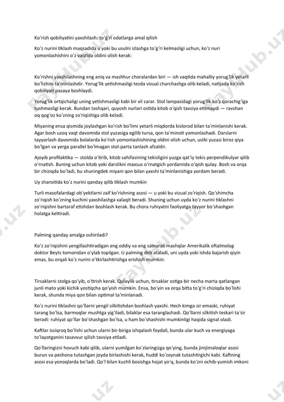 va kutilmaganlikdan qo’rqib ketishi mumkin, bu esa mushaklarning spazmiga olib keladi. ko’rish qobiliyatini yaxshilash: to’g’ri odatlarga amal qilish ko’z nurini tiklash maqsadida u yoki bu usulni izlashga to’g’ri kelmasligi uchun, ko’z nuri yomonlashishini o’z vaqtida oldini olish kerak: ko’rishni yaxshilashning eng aniq va mashhur choralardan biri — ish vaqtida mahalliy yorug’lik yetarli bo’lishini ta’minlashdir. yorug’lik yetishmasligi tezda vizual charchashga olib keladi, natijada ko’rish qobiliyati pasaya boshlaydi. yorug’lik ortqichaligi uning yetishmasligi kabi bir xil zarar. stol lampasidagi yorug’lik ko’z qorachig’iga tushmasligi kerak. bundan tashqari, quyosh nurlari ostida kitob o’qish tavsiya etilmaydi — ravshan oq qog’oz ko’zning zo’riqishiga olib keladi. miyaning ensa qismida joylashgan ko’rish bo’limi yetarli miqdorda kislorod bilan ta’minlanishi kerak. agar bosh uzoq vaqt davomida stol yuzasiga egilib tursa, qon ta’minoti yomonlashadi. darslarni tayyorlash davomida bolalarda ko’rish yomonlashishining oldini olish uchun, ustki yuzasi biroz qiya bo’lgan va yerga parallel bo’lmagan stol-parta tanlash afzaldir. ajoyib profilaktika — stolda o’tirib, kitob sahifasining …