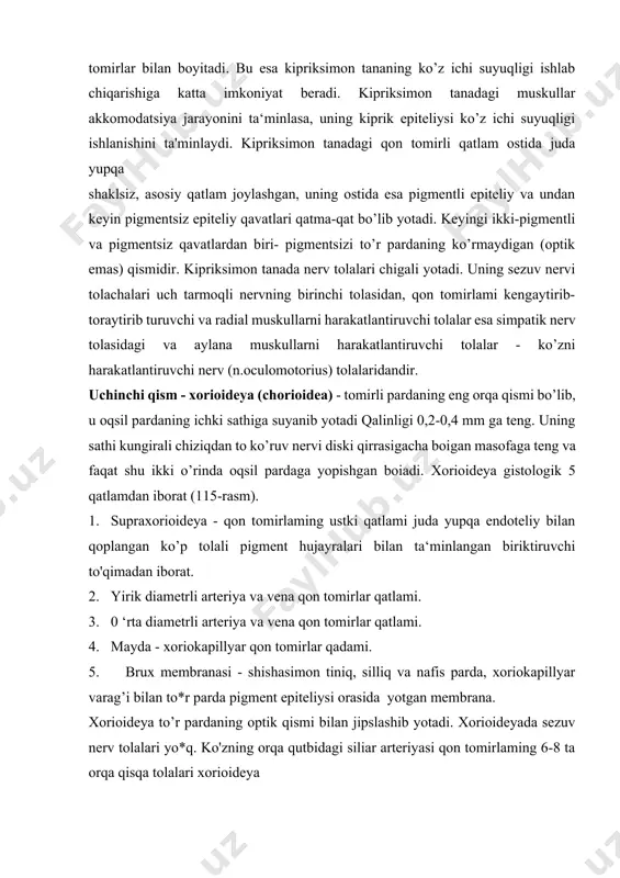 -rasm). 1. supraxorioideya - qon tomirlaming ustki qatlami juda yupqa endoteliy bilan qoplangan ko’p tolali pigment hujayralari bilan ta‘minlangan biriktiruvchi to'qimadan iborat. 2. yirik diametrli arteriya va vena qon tomirlar qatlami. 3. 0 ‘rta diametrli arteriya va vena qon tomirlar qatlami. 4. mayda - xoriokapillyar qon tomirlar qadami. 5. brux membranasi - shishasimon tiniq, silliq va nafis parda, xoriokapillyar varag’i bilan to*r parda pigment epiteliysi orasida yotgan membrana. xorioideya to’r pardaning optik qismi bilan jipslashib yotadi. xorioideyada sezuv nerv tolalari yo*q. ko'zning orqa qutbidagi siliar arteriyasi qon tomirlaming 6-8 ta orqa qisqa tolalari xorioideya qatlamlariga kirib, bir-biri bilan anastomozlangan holda uni arteriya qoni bilan ta‘minlaydi. xorioideya bilan to’t pardaning hamkorligi ko'zning ko’rish jarayonini yaxshilaydi, chunki xorioideyaning eng ichki xoriokapillyar qatlami to’r pardani qon bilan ta‘minlab, unda moddalar almashinuvini tartibga solib turadi. tomirli pardaning yallig „ lanish patologiyasi iridotsiklitlar. ko’z tomirli qavatning rangli pardasi (iris) yalliglanganda iritis, kipriksimon tana (corpus ciliaris) …