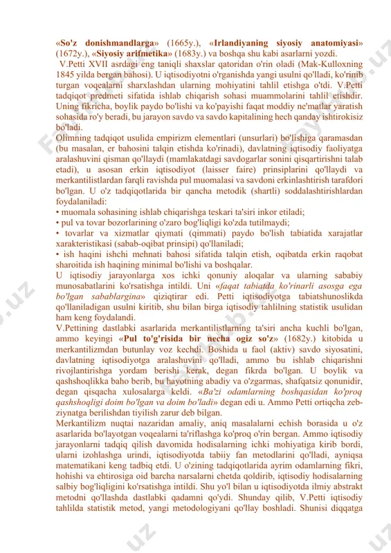 acha bu erda proteksionizm (savdoda chetga ko'proq chiqazib, chetdan kamroq kiritish) siyosati (eksport importdan ko'p) o'tkazilgan, bu esa savdoning (ayniqsa o'z mustamlakalariga) keskin o'sishiga olib keldi. demak, savdo, tovar-pul munosabatlari ham keskin oshdi. v.petti - angliya klassik iqtisodiy maktabining asoschisi umumiy bahoga ko'ra, klassik maktab xvii asr oxiri - xviii asr boshlarida v.petti (angliya) va p.buagilber (fransiya) asarlarida yaratildi. vilyam petti (1623-1687yy.) romsi shahrida tug'ilgan, angliya klassik iqtisodiy maktabining asoschisidir. ko'pchilik bu olimning iqtisodiyot fani sohasidagi faoliyatiga yuksak baho berib, uni buyuk va takrorlanmas iqtisodchi-tadqiqotchi deb baholagan edi. v.petti favqulodda har tomonlama va yuksak bilimli inson bo'lgan. u mayda hunarmand-matochi oilasida tug'ildi. leyden, parij va oksford universitetlarida medisina sohasida tahsil ko'rdi. u juda keng qobiliyatli talaba bo'lgan, 1647 yilda nusxa ko'chiradigan mashinani (kseroks) ixtiro qildi, 1649 yilda fizika doktori ilmiy darajasiga ega bo'ldi. u dengizchi, vrach sifatida ham ishladi. petti shu bilan birga yirik er egasi ham edi, u yirik …