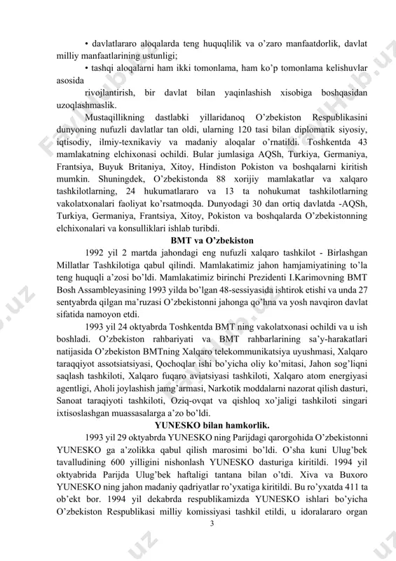 diqlik; • davlatlarning suveren tengligi va chegaralar daxlsizligini hurmat qilish; • boshqa davlatlarning ichki ishlariga aralashmaslik; • nizolarni tinch yo’l bilan hal etish; • kuch ishlatmaslik va kuch bilan tahdid qilmaslik; • inson huquqlari va erkinliklarini hurmatlash; • ichki milliy qonunlar va huquqiy normalardan xalqaro huquqning umum e’tirof etilgan qoidalari va normalarining ustivorligi; • davlatning, xalqning oliy manfaatlari, farovonligi va xavfsizligini ta’minlash maqsadida ittifoqlar tuzish, hamdo’stliklarga kirish va ulardan ajralib chiqish; • tajovuzkor harbiy bloklar va uyushmalarga kirmaslik; • davlatlararo aloqalarda teng huquqlilik va o’zaro manfaatdorlik, davlat milliy manfaatlarining ustunligi; • tashqi aloqalarni ham ikki tomonlama, ham ko’p tomonlama kelishuvlar asosida rivojlantirish, bir davlat bilan yaqinlashish xisobiga boshqasidan uzoqlashmaslik. mustaqillikning dastlabki yillaridanoq o’zbekiston respublikasini dunyoning nufuzli davlatlar tan oldi, ularning 120 tasi bilan diplomatik siyosiy, iqtisodiy, ilmiy-texnikaviy va madaniy aloqalar o’rnatildi. toshkentda 43 mamlakatning elchixonasi ochildi. bular jumlasiga aqsh, turkiya, germaniya, frantsiya, buyuk britaniya, xitoy, hindiston pokiston va boshqalarni kiritish …