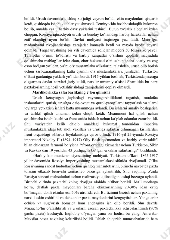 ing urushga olinishi oilaning asosiy boquvchisidan ajralishiga va ularning yomon ahvolga tushishiga sabab bo‘ldi. 1914-yilda turkistonda ʻʻfavqulodda muhofaza holatiʼʼ deb e’lon qilinishi natijasida mustamlaka hukumatning mahalliy aholi ustidan nazorat va jazo choralari kuchaydi. turkiston aholisi urushga safarbarlik e’lon qilinishiga qarshi chiqib, ʻʻfavqulodda holatʼʼ tartiblariga rioya etmay qo‘ydi. bunday tartiblarni buzganlar 50 so‘mgacha jarima to‘laydigan yoki 3 oygacha qamoqqa olinadigan bo‘ldi. busiz ham aholi turmush sharoitining yomonligi, oziq-ovqat va boshqa mahsulotlarning yetishmasligi, narx-navoning oshib ketgani o‘lkada norozilik kayfiyatining yanada oshishiga hamda ommaviy ko‘rinishdagi qo‘zg‘olonlarning kuchayishiga sabab bo‘ldi. urush davomida qishloq xo‘jaligi vayron bo‘ldi, ekin maydonlari qisqarib ketdi, qishloqda ishchi kuchlar yetishmasdi. temiryo‘lda boshboshdoqlik hukmron bo‘lib, amalda esa u harbiy davr yuklarini tashirdi. butun xo‘jalik aloqalari izdan chiqqan. rossiya iqtisodiyoti urush va bunday ko‘lamdagi harbiy harakatlar uchun zaif ekanligi ayon bo‘ldi. davlat moliyasi inqirozga yuz tutdi. maorifga, madaniyatni rivojlantirishga xarajatlar kamayib ketdi va mayda kredit deyarli qolmadi. faqat urushning bir yili davomida …