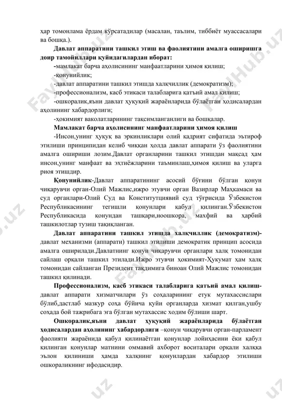 г мураккаб тизимидан ташкил топган бўлиб, улар бевосита ҳокимиятга дахлдор функцияларни адо этади ва бунда ўзаро мустаҳкам алоқада бўлади; · давлат аппаратига кирувчи барча органларнинг фаолияти ташкилий ва молиявий воситалар билан,зарур ҳолларда эса мажбурий таъсир чоралари билан таъминланади; · давлат аппаратининг фаолияти фуқароларнинг қонуний манфаатлари ва ҳуқуқларини ишончли тарзда кафолатлаш ва муҳофаза қилишга қаратилганди. айни пайтда, давлат аппарати билан давлат муассасаларини бир-биридан фарқлаш зарур. давлат муассасалари, жумладан, илмий, маърифий, тиббий ва бошқа ижтимоий-маданий муассасалар, шунингдек, хўжалик бирлашмалари, коммуникациялар тизими, оммавий ахборот воситалари, транспорт, бевосита давлат ҳокимиятини амалга оширишда иштирок этишмасада, бироқ давлатнинг ўз олдида турган вазифалари бажарилишига ҳар томонлама ёрдам кўрсатадилар (масалан, таълим, тиббиёт муассасалари ва бошқа.). давлат аппаратини ташкил этиш ва фаолиятини амалга оширишга доир тамойиллари қуйидагилардан иборат: -мамлакат барча аҳолисининг манфаатларини ҳимоя қилиш; -қонунийлик; -давлат аппаратини ташкил этишда халқчиллик (демократизм); -профессионализм, касб этикаси талабларига қатъий амал қилиш; -ошкоралик,яъни давлат ҳуқуқий жараёнларида бўлаётган ҳодисалардан аҳолининг хабардорлиги; -ҳокимият ваколатларининг тақсимланганлиги …