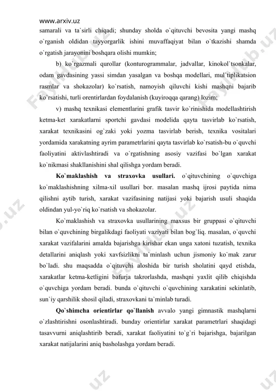 turish sholatini qayd etishda, xarakatlar ketma-ketligini bafurja takrorlashda, mashqni yaxlit qilib chiqishda o`quvchiga yordam beradi. bunda o`qituvchi o`quvchining xarakatini sekinlatib, sun`iy qarshilik shosil qiladi, straxovkani ta`minlab turadi. qo`shimcha orientirlar qo`llanish avvalo yangi gimnastik mashqlarni o`zlashtirishni osonlashtiradi. bunday orientirlar xarakat parametrlari shaqidagi tasavvurni aniqlashtirib beradi, xarakat faoliyatini to`g`ri bajarishga, bajarilgan xarakat natijalarini aniq basholashga yordam beradi. ko`rinadigan orientirlar sifatida odatda qo`yidagilardan foydalaniladi: snaryadlarning ayrim qismlari, o`quvchi gavdasining ayrim qismlari, tibbiy orientirlar (mashq bajarilayotgan joy yaqinidagi buyumlar), qo`shimcha buyumlar (tuplar, tayoqchalar, arg`amchi va xokazolar), shuningdek maxsus chizilgan (masshtabli va oddiy) belgilar. akrobatika yo`l yoqasidagi belgilarga muvofiq akrobatika mashqlarini bajarish yuzasidan yoki snaryaddan sakragandan keyin muayyan chegarada erga aniq tushish yuzasidan o`quvchiga berilgan topshiriq bunga misol bo`la oladi. ayrim tovush signallari (qarsak, xushtak va shokazolar) xarakatga jo`r bo`lib turishi yoki sur`at va ritmni belgilab turishi mumkin. taktil signallarni mashq bajarayotganda o`quvchining ko`rib turib orientir olishi qiyin bo`lgan shollarda qo`llansa bo`ladi. o`quvchi o`zi nimagadir …