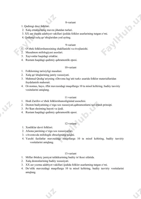 sulmon mifologiyasi asoslari. 1. xayvonlar haqidagi ertaklar. 1. rustam haqidagi qadimiy qahramonlik eposi. 10-variant 1. folklorning tarixiyligi masalasi. 1. xalq qo‘shiqlarining janriy xususiyati. 1. mahmud qoshg‘ariyning «devonu lug‘atit turk» asarida folklor materiallaridan foydalanish mahorati. 1. or-nomus, hayo, iffat mavzusidagi maqollarga 10 ta misol keltiring, badiiy tasviriy vositalarini aniqlang. 11-variant 1. hodi zarifov-o‘zbek folklorshunosliginind asoschisi. 1. doston badiyatining o‘ziga xos xususiyati,qahramonlarni tasvirlash prinsipi. 1. po‘lkan shoirning hayoti va ijodi. 1. rustam haqidagi qadimiy qahramonlik eposi. 12-variant 1. xonliklar davri folklori. 1. afsona janrining o‘ziga xos xususiyatlari. 1. «avesto»da mifologik obrazlarning talqini. 1. yaxshi fazilatlar mavzuidagi maqollarga 10 ta misol keltiring, badiiy tasviriy vositalarini aniqlang. 13-variant 1. miflar ibtidoiy jamiyat tafakkurining badiiy in‘ikosi sifatida. 1. xalq dostonlarining badiiy xususiyati. 1. xx asr yozma adabiyot vakillari ijodida folklor asarlarning tutgan o‘rni. 1. do‘stlik mavzuidagi maqollarga 10 ta misol keltiring, badiiy tasviriy vositalarini aniqlang. 14-variant 1. xix asrning ikkinsi yarmi va xx asr boshlarida …