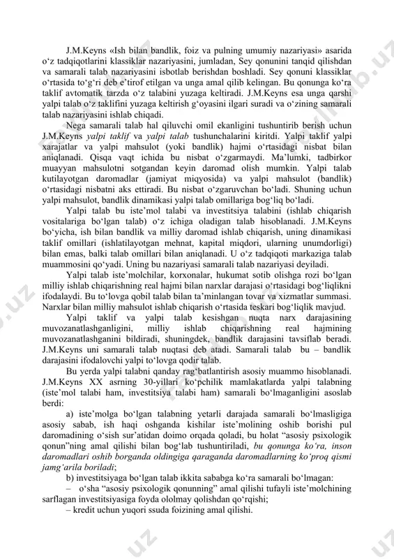da ham ayrim mamlakatlar iqtisodiy siyosatni ifodalaydi. o‘rganish predmeti va uslubi. j.m.keynsgacha bo‘lgan iqtisodiy nazariyada xo‘jalik jarayonlarini tahlil qilishning mikroiqtisodiy yondashuvi hukmronlik qilib kelgan. firmalarning samarali amal qilishi bir butun iqtisodiyotning samarali amal qilishi bilan deyarli bir narsa deb qaralgan. xo‘jalik faoliyatini milliy iqtisodiyot darajasida tahlil qilish faqat pul massasi va bahoning umumiy darajasining o‘zaro aloqasi muammosigagina kelib taqalgan, xolos. buning ustiga, e’tibor faqat uzoq muddatli jihtlarga qaratilgan. j.m.keyns birinchi bo‘lib makroiqtisodiy uslubni qo‘lladi, ya’ni xalq xo‘jaligi yalpi miqdorlari (ijtimoiy mahsulot, yalpi jamg‘arma, yalpi investitsiya, yalpi iste’mol xarajatlari va b.) o‘rtasidagi bog‘liqlik va nisbatlarni tadqiqot qildi. makroiqtisodiy uslub ayrim firmalarning rivojlanish sharoitlari bir butun iqtisodiyotning rivojlanish sharoitlari bilan mos tushmasligini taqozo etadi. o‘rganish predmeti va uslubiy jihatdan j.m.keyns iqtisodiy ta’limotidagi novatorlik, birinchidan, ana shu mikroiqtisodiy yondashuvdan ko‘ra makroiqtisodiy tahlilga ustunlik berishida, ikkinchidan, «psixologik qonunga» asoslangan holda «samarali talab» (talabning davlat tomonidan rag‘batlantirilishi) konsepsiyasini asoslab berishida o‘z aksini topadi. j.m.keyns o‘z …