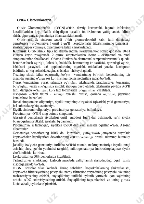 romi bilan -nefrotik sindrom gematuriya va giperteziya bilan davrlari 1)boshlang’ich belgilar 2)orqaga qaytish 3)surunkali gn ga o’tish. 1) buyrak funktsiyalari bo’zilmagan. 2)buyrak funktsiyalaring buzilishlari bilan 3)o’be(o’tkir buyrak etishmovchiligi. 2.surunkali gn -nefrotik shakli -aralash shakli -gematurik shakli 1) qaytalanish 2) qisman remissiya 3) to’liq klinik- laborator remissiya 1) buyrak funktsiyalari bo’zilmagan. 2) buyrak funktsiyalaring buzilishlari bilan 3) sbe(surunkali buyrak etishmovchiligi 3.o’tkir osti ( xavli)gn 1) buyrak funktsiyalaring buzilishlari bilan 2) sbe(surunkali buyrak etishmovchiligi o’tkir glomerulonefrit o’tkir glomerulonefrit (o’gn)-o’tkir, davriy kechuvchi, buyrak infektsion kasalliklaridan keyin kelib chiqadigan kasallik bo’lib,immun yallig’lanish, klinik shish, gipertoniya, gematuriya bilan xarakterlanadi. o’tkir nefritik sindrom xuddi o’tkir glomerulonefrit kabi, turli darajadagi gematuriya , proteinuriya ( oqsil 1 gg’l) ,koptokchalar filtratsiyasining pasayishi , shishlar ,giper volimiya, gipertenziya bilan xarakterlanadi. klinikasi: o’gn klinik tipik holatlarda angina, skarlatina yoki sovuq qotishda 10-14 kundan keyin rivojlanadi. 2 gurux simptomlardan iborat – ekstrarenal va renal simptomlardan shakllanadi. odatda klinikasida ekstrarenal simptamlar ustunlik qiladi: …