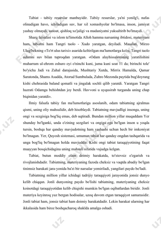 g'rida voyaga yetdi. demak, tabiat inson uchun eng e'zozh va qadrli maskandir. tabiat - tabiiy resurslar manbayidir. tabiiy resurslar, ya'ni yonilg'i, nafas olinadigan havo, ichiladigan suv, har xil xomashyolar bo'lmasa, inson, jamiyat yashay olmaydi, sanoat, qishloq xo'jaligi va madaniyatni yuksaltirib bo'lmaydi. sharq falsafasi va islom ta'limotida alloh hamma narsaning ibtidosi, materiyani ham, tabiatni ham tangri taolo - xudo yaratgan, deyiladi. masalan, mirzo ulug'bekning «to'rt ulus tarixi» asarida keltirilgan ma'lumotlarga ko'ra, tangri taolo odamni suv bilan tuproqdan yaratgan. «odam alayhissalomning yaratilishini muharram ul-ehrom oshuro oyi o'ninchi kuni, juma kuni soat 11 da; birinchi tole' bo'yicha jadi va zuhal darajasida, mushtariy xutda, mirrix hamalda, qamar saratonda, shams asadda, atorud sumbulada, zuhro mezonda paytida bug'doyrang kishi chehrasida baland qomatli va jingalak sochli qilib yaratdi. yaratgan tangri hazrati odamga behishtdan joy berdi. havvoni u uyqusirab turganda uning chap biqinidan yaratdi». ilmiy falsafa tabiiy fan ma'lumotlariga asoslanib, odam tabiatning ajralmas qismi, uning oliy mahsulidir, deb …