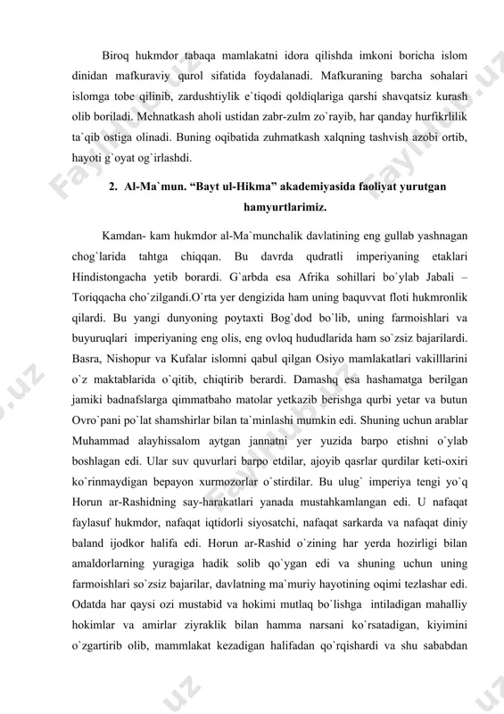rli siyosatchi, nafaqat sarkarda va nafaqat diniy baland ijodkor halifa edi. horun ar-rashid o`zining har yerda hozirligi bilan amaldorlarning yuragiga hadik solib qo`ygan edi va shuning uchun uning farmoishlari so`zsiz bajarilar, davlatning ma`muriy hayotining oqimi tezlashar edi. odatda har qaysi ozi mustabid va hokimi mutlaq bo`lishga intiladigan mahalliy hokimlar va amirlar ziyraklik bilan hamma narsani ko`rsatadigan, kiyimini o`zgartirib olib, mammlakat kezadigan halifadan qo`rqishardi va shu sababdan horun ar-rashidning hukmdorligi qonunlarsiz ham qatiy va muayyan tarzda amalga oshardi. al-ma`mun taxtga chiqqanda davlatning axvoli ana shunday edi. vizantiya al-ma`munni qalblarga harorat baxsh etuvchi ilmlarning sahiy homiysi deb ataydi. tarix al-ma`munni nomini insoniyatning saxovatli, oliyjanob siymolari qatoriga qo`yadi. u siyosiy davlatni sanatlar davlatiga aylantirishni niyat qilgan hukmdor edi, bardoshli va sabr-toqatli, har narsani chidam bilan uzoq o`rganish qobiliyatiga ega edi. u ilm-fanga tubsiz sadoqat bilan berilgandi. al-ma`mun bor imkoniyatlarini ishga solib shu paytga qadar arablarga yod bo`lgan yunon dunyosini o`z davlatiga olib kirishiga …