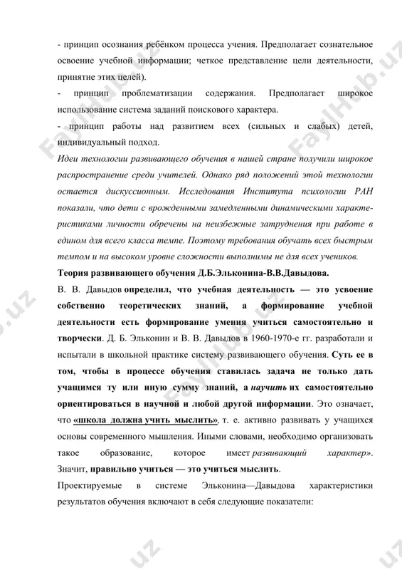 я основы современного мышления. иными словами, необходимо организовать такое образование, которое имеет развивающий характер». значит, правильно учиться — это учиться мыслить. проектируемые в системе эльконина—давыдова характеристики результатов обучения включают в себя следующие показатели: а) уровень сформированности учебной деятельности (тип мотивации учебной деятельности, уровень развития познавательного интереса, особенности целеполагания или «принятия учебной задачи», сформированность контроля и оценки своих возможностей учащимся и т. д.); б) уровень интеллектуального развития учащихся (умение и способность к эмпирическому и теоретическому обобщению, произвольная память, непроизвольная память, интеллектуальная рефлексия, невербальное воображение и т. д.); в) особенности развития ученических коллективов и личности (сплоченность класса, опосредствующая роль совместной учебной деятельности в межличностных отношениях, личностная рефлексия по тому, как склонны оценивать причины успехов и неудач — возлагать ответственность на себя или на других, а также индивидуально-психологические особенности личности по эмоциональной устойчивости, отсутствию агрессивности, демонстративное, трудностей в общении и т. д.) и г) уровень умений и навыков к концу обучения (орфографический навык, …