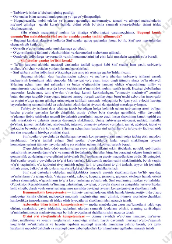 ing jismoniy va ruhiy xatarlari haqida yetarli tushunchalarga ega emasliklari; − voyaga yetmaganlar o‘rtasida turli zararli oqimlar ta’siriga tushib qolish, jinoyatchilik va huquqbuzarlik holatlarining uchrayotganligi; − o‘quvchi tarbiyasida muhim o‘rin tutadigan kompetensiyalarga erishilmaganligi; − ba’zi o‘qituvchi va tarbiyachilarimizda kasbiy kompetensiyalar yetishmasligi; − tarbiyaviy ishlar ta’sirchanligining pastligi; − ota-onalar bilan samarali muloqotning yo‘lga qo‘yilmaganligi; − huquqbuzarlik, mobil telefon va internet qaramligi, narkomaniya, tamaki va alkogol mahsulotlarini iste’mol qilishga qarshi kurash hamda oldini olish bo‘yicha samarali chora-tadbirlar tizimi ishlab chiqilmaganligi. shu o‘rinda masalaning muhim bir jihatiga e’tiboringizni qaratmoqchimiz. bugungi kunda umumta’lim maktablarida sinf soatlar amalda qanday tashkil qilinmoqda? − bugungi kundagi aksariyat hollarda sinf soatlar quruq gaplardan iborat bo‘lib, sinf soat mavzularidan chetga chiqib ketiladi; − qaysidir o‘quvchining xulqi muhokamaga qo‘yiladi; − o‘quvchilarning fanlarni o‘zlashtirishlari va davomatlari muhokama qilinadi; − qandaydir tadbirlarga tayyorgarlik va sinf muammolarini hal etish kabi masalalar xususida so‘z boradi. sinf soatlar qanday bo‘lishi kerak? − ta’lim jarayoni alohida, …