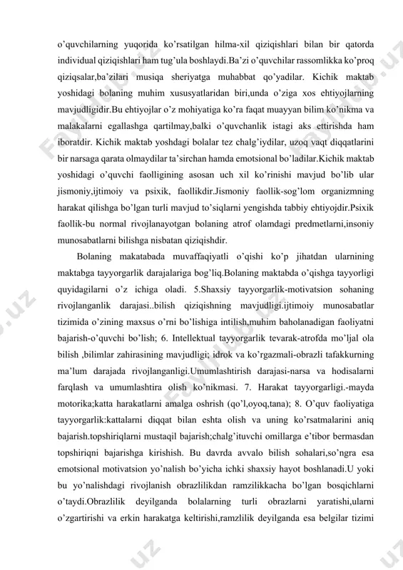slaxatlashadigan yangi bir urinni egallaydi. o’quvchining maktabdagi muvaffaqiyati uning keyingi psixik rivoji va shaxsining shakllanishida to’liq ijobiy asos bo’ladi.kichik yoshdagi o’quvchilarning yuqorida ko’rsatilgan hilma-xil qiziqishlari bilan bir qatorda individual qiziqishlari ham tug’ula boshlaydi.ba’zi o’quvchilar rassomlikka ko’proq qiziqsalar,ba’zilari musiqa sheriyatga muhabbat qo’yadilar. kichik maktab yoshidagi bolaning muhim xususyatlaridan biri,unda o’ziga xos ehtiyojlarning mavjudligidir.bu ehtiyojlar o’z mohiyatiga ko’ra faqat muayyan bilim ko’nikma va malakalarni egallashga qartilmay,balki o’quvchanlik istagi aks ettirishda ham iboratdir. kichik maktab yoshdagi bolalar tez chalg’iydilar, uzoq vaqt diqqatlarini bir narsaga qarata olmaydilar ta’sirchan hamda emotsional bo’ladilar.kichik maktab yoshidagi o’quvchi faolligining asosan uch xil ko’rinishi mavjud bo’lib ular jismoniy,ijtimoiy va psixik, faollikdir.jismoniy faollik-sog’lom organizmning harakat qilishga bo’lgan turli mavjud to’siqlarni yengishda tabbiy ehtiyojdir.psixik faollik-bu normal rivojlanayotgan bolaning atrof olamdagi predmetlarni,insoniy munosabatlarni bilishga nisbatan qiziqishdir. bolaning makatabada muvaffaqiyatli o’qishi ko’p jihatdan ularnining maktabga tayyorgarlik darajalariga bog’liq.bolaning maktabda o’qishga tayyorligi quyidagilarni o’z ichiga oladi. 5.shaxsiy tayyorgarlik-motivatsion sohaning rivojlanganlik darajasi..bilish qiziqishning mavjudligi.ijtimoiy munosabatlar …