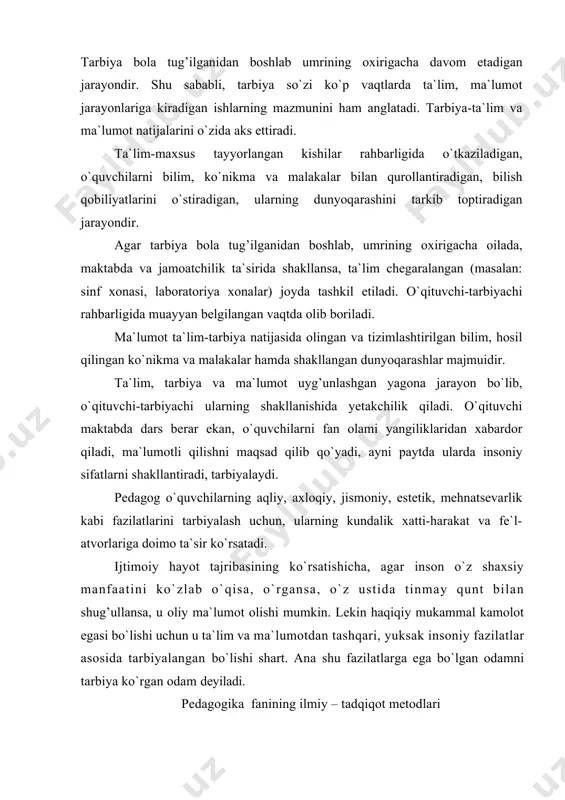 , axloqiy, jismoniy, estetik, mehnatsevarlik kabi fazilatlarini tarbiyalash uchun, ularning kundalik xatti-harakat va fe`l-atvorlariga doimo ta`sir ko`rsatadi. ijtimoiy hayot tajribasining ko`rsatishicha, agar inson o`z shaxsiy manfaatini ko`zlab o`qisa, o`rgansa, o`z ustida tinmay qunt bilan shug’ullansa, u oliy ma`lumot olishi mumkin. lekin haqiqiy mukammal kamolot egasi bo`lishi uchun u ta`lim va ma`lumotdan tashqari, yuksak insoniy fazilatlar asosida tarbiyalangan bo`lishi shart. ana shu fazilatlarga ega bo`lgan odamni tarbiya ko`rgan odam deyiladi. pedagogika fanining ilmiy – tadqiqot metodlari har qanday fan o`zining ilmiy-tadqiqot metodlariga ega. bu metodlari orqali o`z mazmunini boyitib, yangilab boradi. hayotda va ob`ektiv dunyoni bilish nazariyasida nimani o`rgatish va qanday o`rgatish kerak, kimni va qanday tarbiyalash lozim degan masalalar mavjud bo`lib, ular o`zaro bog’liqdir. nima qilish kerak va qanday amalga oshirish lozim degan muammolar o`rtasida dialektik birlik mavjuddir. pedagogika o`z mazmunini boyitish va yangilash maqsadida mavjud pedagogik hodisa va jarayonlarni uning maqsadi va vazifalariga muvofiq keladigan metodlari bilan o`rganadi. shu …