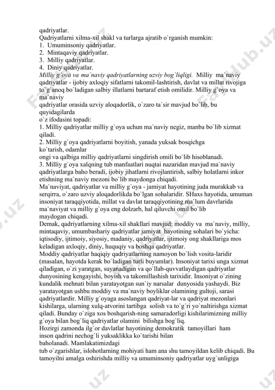 umlashtirish, ijtimoiy va ma`naviy taraqqiyotga ta`sir etish imkoniyatlari asosida belgilanadi. qadriyat turlari: 1. inson yashab turgan moddiy muhit bilan bog`liq bo`lgan qadriyatlar. 2. an`analar, urf-odatlar va marosimlarda namoyon bo`ladigan axloqiy qadriyatlar. 3. insonning aql-idroki va amaliy faoliyati zaminida shakllangan mehnat malakalari va ko`nikmalari, bilim va tajribalari, qobiliyat va iste`dodlarida namoyon bo`ladigan qadriyatlar. 4. odamlar o`rtasidagi jamoatchilik, hamkorlik, hayrihohlik, hamjihatlikka asoslangan munosabatlarda namoyon bo`ladigan qadriyatlar. 5. kishilarning yoshi, kasbi, jinsi va irqiy xususiyatlari bilan bog`lik bo`lgan qadriyatlar. qadriyatlarni xilma-xil shakl va turlarga ajratib o`rganish mumkin: 1. umuminsoniy qadriyatlar. 2. mintaqaviy qadriyatlar. 3. milliy qadriyatlar. 4. diniy qadriyatlar. milliy g`oya va ma`naviy qadriyatlarning uzviy bog`liqligi. milliy ma`naviy qadriyatlar - ijobiy axloqiy sifatlarni takomil-lashtirish, davlat va millat rivojiga to`g`anoq bo`ladigan salbiy illatlarni bartaraf etish omilidir. milliy g`oya va ma`naviy qadriyatlar orasida uzviy aloqadorlik, o`zaro ta`sir mavjud bo`lib, bu quyidagilarda o`z ifodasini topadi: 1. milliy qadriyatlar milliy g`oya uchun ma`naviy negiz, manba bo`lib xizmat …