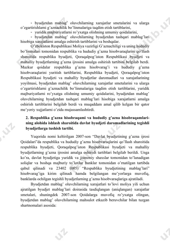 y byudjetlarning g’azna ijrosini amalga oshirish tartibini; 1. respublika g’azna hisobraqami va hududiy g’azna hisobraqamlarini yuritish tartiblarini, 1. respublika byudjeti, qoraqalpog’iston respublikasi byudjeti va mahalliy byudjetlar daromadlari va xarajatlarining yoyilmasi, 1. byudjetdan mablag’ oluvchilarning xarajatlar smetalarini va ularga o’zgartirishlarni g’aznachilik bo’linmalariga taqdim etish tartiblarini, 1. yuridik majburiyatlarni ro’yxatga olishning umumiy qoidalarini, 1. byudjetdan mablag’ oluvchilarning byudjetdan tashqari mablag’lari hisobiga xarajatlarni amalga oshirish tartiblarini va boshqalar. o’zbekiston respublikasi moliya vazirligi g’aznachiligi va uning hududiy bo’linmalari tomonidan respublika va hududiy g’azna hisobvaraqlarini qo’llash sharoitida respublika byudjeti, qoraqalpog’iston respublikasi byudjeti va mahalliy byudjetlarning g’azna ijrosini amalga oshirish tartibini belgilab berdi. mazkur qoidalar respublika g’azna hisobvarag’i va hududiy g’azna hisobvaraqlarini yuritish tartiblarini, respublika byudjeti, qoraqalpog’iston respublikasi byudjeti va mahalliy byudjetlar daromadlari va xarajatlarining yoyilmasi, byudjetdan mablag’ oluvchilarning xarajatlar smetalarini va ularga o’zgartirishlarni g’aznachilik bo’linmalariga taqdim etish tartiblarini, yuridik majburiyatlarni ro’yxatga olishning umumiy qoidalarini, byudjetdan mablag’ oluvchilarning byudjetdan tashqari mablag’lari hisobiga xarajatlarni amalga oshirish tartiblarini …