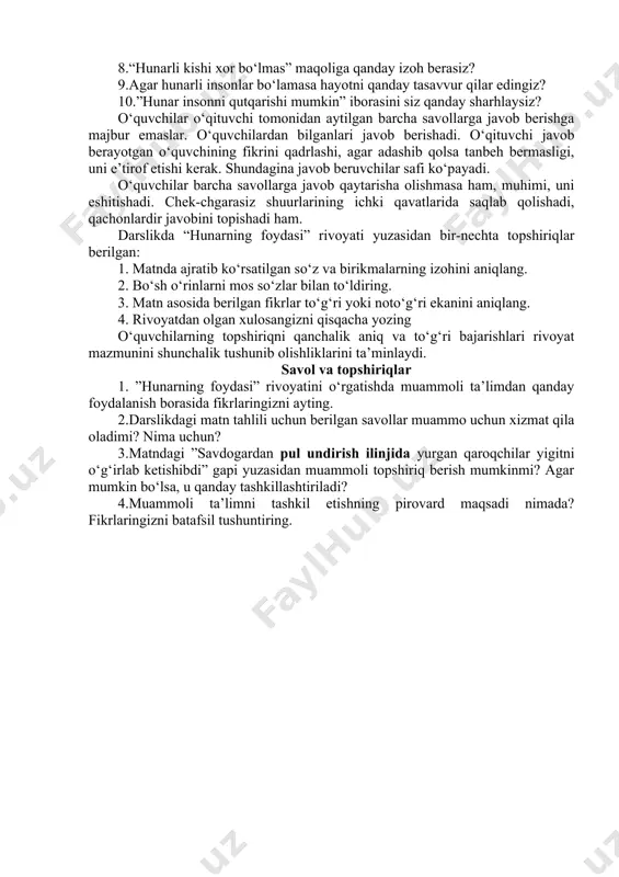 lasiz? 4.insonga hunar nima uchun kerak deb o‘ylaysiz? 5.hunar faqat pul topish uchun kerakmi, yoki boshqa jihatlarini ham bilasizmi? 6.hunar haqida qanday maqollarni bilasiz? biror maqolni sharhlab bera olasizmi? 7.hunar insonga foyda keltirishini mahallangizdagi, qishlog‘ingizdagi biror inson misolida tushuntirib bera olasizmi? 8.“hunarli kishi xor bo‘lmas” maqoliga qanday izoh berasiz? 9.agar hunarli insonlar bo‘lamasa hayotni qanday tasavvur qilar edingiz? 10.”hunar insonni qutqarishi mumkin” iborasini siz qanday sharhlaysiz? o‘quvchilar o‘qituvchi tomonidan aytilgan barcha savollarga javob berishga majbur emaslar. o‘quvchilardan bilganlari javob berishadi. o‘qituvchi javob berayotgan o‘quvchining fikrini qadrlashi, agar adashib qolsa tanbeh bermasligi, uni e’tirof etishi kerak. shundagina javob beruvchilar safi ko‘payadi. o‘quvchilar barcha savollarga javob qaytarisha olishmasa ham, muhimi, uni eshitishadi. chek-chgarasiz shuurlarining ichki qavatlarida saqlab qolishadi, qachonlardir javobini topishadi ham. darslikda “hunarning foydasi” rivoyati yuzasidan bir-nechta topshiriqlar berilgan: 1. matnda ajratib ko‘rsatilgan so‘z va birikmalarning izohini aniqlang. 2. bo‘sh o‘rinlarni mos so‘zlar bilan to‘ldiring. 3. matn asosida berilgan fikrlar to‘g‘ri …