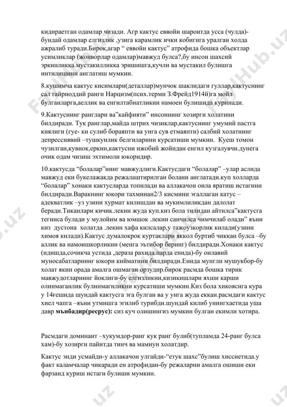 ок шаклидаги гуллар,кактуснинг сал гайриоддий ранги нарцизм(псих.термн з.фрейд1914й)га мойл булганларга,аеллик ва енгилтабиатликни намоен булишида куринади. 9.кактуснинг ранглари ва”кайфияти” инсоннинг хозирги холатини билдиради. тук ранглар,майда штрих чизиклар,кактуснинг умумий пастга киялиги (гуе- ки сулиб бораяпти ва унга сув етмаяпти) салбий холатнинг депрессиявий –тушкунлик белгиларини курсатиши мумкин. куеш томон чузилган,кувнок,еркин,кактусни ижобий жойидан енгил кузгалувчи.дунега очик одам чизиш эхтимоли юкоридир. 10.кактусда “болалар”нинг мавжудлиги.кактусдаги “болалар” –улар аслида мавжуд еки букелажакда режалаштирилган болани англатади.куп холларда “болалар” хонаки кактусларда топилади ва аллакачон оила яратиш истагини билдиради.варакнинг юкори тахминан2/3 кисмини эгаллаган катус –адекватлик –уз узини хурмат килишдан ва мукимлиликдан далолат беради.тиканлари кичик.лекин жуда куп.киз бола тилидан айтилса”кактусга тегинса булади у мулойим ва юмшок .лекин санчилса чимчилаб олади” яъни киз дустона холатда .лекин хафа килсалар,у тажоузкорлик килади(узини химоя килади).кактус думалокрок куртаклари яккол буртиб чиккан булса –бу аллик ва намоишкорликни (менга эътибор беринг) билдиради.хонаки кактус (идишда,сочикча устида ,дераза рахида.парда енида)-бу оилавий муносабатларнинг юкори кийматини билдиради.енида мунгли мушукбор-бу холат якин орада …