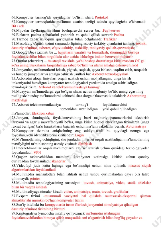 digan yoki qabul qilinadigan ma'lumotlar: elektron xabar 78.jarayon, shuningdek, foydalanuvchining ba'zi majburiy parametrlarini tekshirish jarayoni va agar u muvaffaqiyatli bo'lsa, unga kirish huquqi cheklangan tizimlarda (unga ruxsat berilgan) ba'zi harakatlarni bajarish uchun ma'lum vakolatlar berish: avtorizatsiya 79.kompyuter tizimida aniqlashning eng oddiy usuli bu quyidagi nomga ega foydalanuvchi identifikatorini kiritishdir: login 80.ma'lumotlarning ochiqligini, shu jumladan internet orqali uzatiladigan ma'lumotlarning maxfiyligini ta'minlashning asosiy vositasi: shifrlash 81.internet-kanallar orqali ma'lumotlarni xavfsiz uzatish uchun quyidagi texnologiyadan foydalaniladi: vpn 82.qog'oz tashuvchisidan matnlarni kompyuter xotirasiga kiritish uchun qanday qurilmadan foydalaniladi: skanerlar 83.videofayl juda katta hajmga ega bo'lmasligi uchun nima qilinadi: maxsus siqish algoritmlaridan foydalaniladi 84.multimedia mahsulotlari bilan ishlash uchun ushbu qurilmalardan qaysi biri talab qilinmaydi: printer 85.multimedia texnologiyasining xususiyati: tovush, animatsiya, video, statik ob'ektlar bilan bir vaqtda ishlash 86.multimediyaga nimalar kiradi: video, animatsiya, matn, tovush, grafikalar 87.ekspert tizimi -muammoli vaziyatni hal qilishda mutaxassis-ekspertni qisman almashtirishi mumkin bo'lgan kompyuter tizimi. 88.sun'iy intellekt bu-kompyuterda inson fikrlash jarayonini simulyatsiya qiladigan …